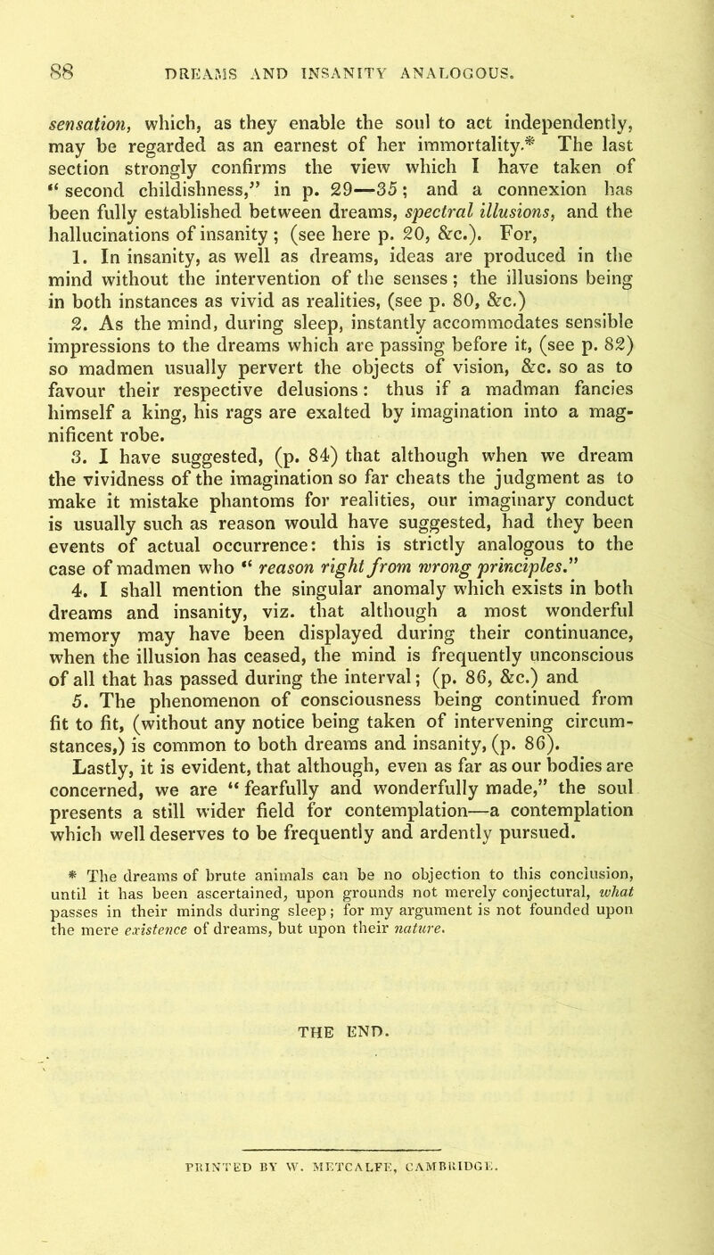 sensation, which, as they enable the soul to act independently, may be regarded as an earnest of her immortality.* The last section strongly confirms the view which I have taken of “ second childishness,^’ in p. 29—35; and a connexion has been fully established between dreams, spectral illusions, and the hallucinations of insanity ; (see here p. 20, &c.). For, 1. In insanity, as well as dreams, ideas are produced in the mind without the intervention of the senses; the illusions being in both instances as vivid as realities, (see p. 80, &c.) 2. As the mind, during sleep, instantly accommodates sensible impressions to the dreams which are passing before it, (see p. 82) so madmen usually pervert the objects of vision, &c. so as to favour their respective delusions: thus if a madman fancies himself a king, his rags are exalted by imagination into a mag- nificent robe. 3. I have suggested, (p. 84) that although w'hen we dream the vividness of the imagination so far cheats the judgment as to make it mistake phantoms for realities, our imaginary conduct is usually such as reason would have suggested, had they been events of actual occurrence: this is strictly analogous to the case of madmen who “ reason right from wrong principles ” 4. I shall mention the singular anomaly w^hich exists in both dreams and insanity, viz. that although a most wonderful memory may have been displayed during their continuance, when the illusion has ceased, the mind is frequently unconscious of all that has passed during the interval; (p. 86, &c.) and 5. The phenomenon of consciousness being continued from fit to fit, (without any notice being taken of intervening circum- stances,) is common to both dreams and insanity, (p. 86). Lastly, it is evident, that although, even as far as our bodies are concerned, we are “ fearfully and wonderfully made,” the soul presents a still wider field for contemplation—a contemplation which well deserves to be frequently and ardently pursued. * The dreams of brute animals can be no objection to this conclusion, until it has been ascertained, upon grounds not merely conjectural, what passes in their minds during sleep; for my argument is not founded upon the mere existence of dreams, but upon their nature. THE END. PRINTED BY W. METCALFE, CAMBRIDGE.