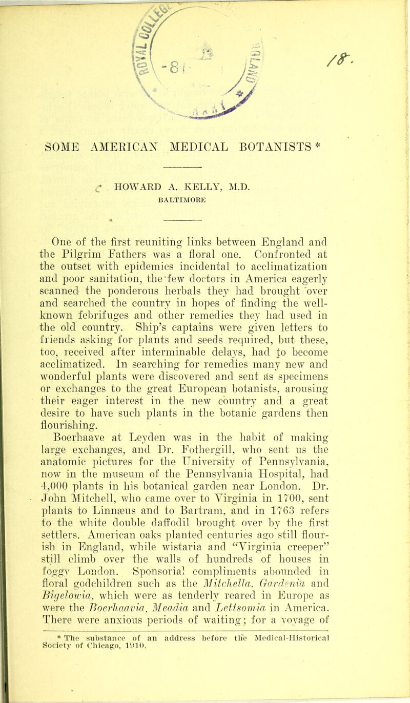 f /S'. SOME AMERICAN MEDICAL BOTANISTS* HOWARD A. KELLY, M.D. BALTIMOKE One of the first reuniting links between England and the Pilgrim Fathers was a floral one. Confronted at the outset with epidemics incidental to acclimatization and poor sanitation, the’few doctors in America eagerly scanned the ponderous herbals they had brought 'over and searched the country in hopes of finding the well- known febrifuges and other remedies they had used in the old country. Ship’s captains were given letters to friends asking for plants and seeds required, but these, too, received after interminable delays, had to become acclimatized. In searching for remedies many new and wonderful plants were discovered and sent as specimens or exchanges to the great European botanists, arousing their eager interest in the new country and a great I desire to have such plants in the botanic gardens then flourishing. Boerhaave at Leyden was in the habit of making large exchanges, and Dr. Fothergil], who sent us the anatomic pictures for the University of Penns^dvania, now in tlie museum of the Pennsylvania Hospital, had j 4,000 plants in his botanical garden near London. Dr. j • John Mitchell, who came over to Virginia in 1700, sent I plants to Linnseus and to Bartram, and in 1763 refers Jj to the white double daffodil brought over by the first ■j settlers. American oaks planted centuries ago still flour- ji ish in England, wliile wistaria and ^^Virginia creeper” I still climb over the walls of hundreds of houses in ”! foggv Loudon. Sponsorial compliments abounded in I floral godchildren such as the Mitcliella, Gardeniu and .1 Bigelotvia, which were as tenderly reared in Europe as 'j were the Boerliaavia, Meaclia and Lettsomia in America. ji( There were anxious periods of waiting; for a voyage of * The substance of an address before tli'e Medical-Historical Society of Chicago, IhlO. i ■>