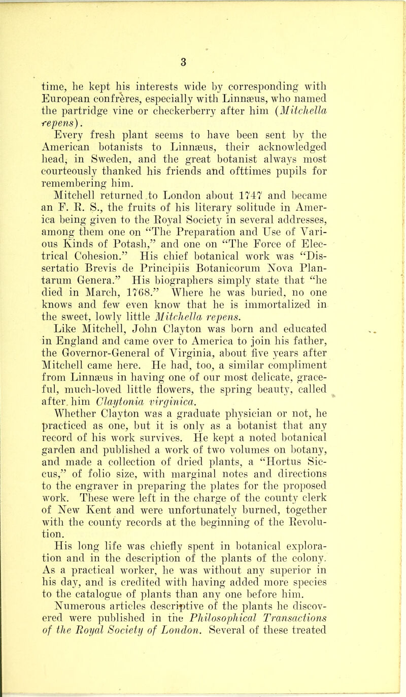 time, he kept his interests wide b}^ corresponding with European confreres, especially with Linnaeus, who named the partridge vine or checkerberry after him {Mitchella repeals). Every fresh plant seems to have been sent by the American botanists to Linnaeus, their acknowledged head, in Sweden, and the great botanist always most courteously thanked his friends and ofttimes pupils for remembering him. Mitchell returned to London about 1747 and became an E. E. S., the fruits of his literary solitude in Amer- ica being given to the Eoyal Society in several addresses, among them one on “The Preparation and Use of Vari- ous Kinds of Potash,’^ and one on “The Force of Elec- trical Cohesion.^’ His chief botanical work was “Dis- sertatio Brevis de Principiis Botanicorum Kova Plan- tarum Genera.’^ His biographers simply state that “he died in March, 1768.^’ Where he was buried, no one knows and few even know that he is immortalized in the sweet, lowly little Mitchella repens. Like Mitchell, John Clayton was born and educated in England and came over to America to join his father, the Governor-General of Virginia, about five years after Mitchell came here. He had, too, a similar compliment from Linnaeus in having one of our most delicate, grace- ful, much-loved little flowers, the spring beauty, called after, him Ciaytonia virginica. Whether Clayton was a graduate physician or not, he practiced as one, but it is only as a botanist that any record of his work survives. He kept a noted botanical garden and published a work of two volumes on botany, and made a collection of dried plants, a “Hortus Sic- cus,’’ of folio size, with marginal notes and directions to the engraver in preparing the plates for the proposed work. These were left in the charge of the county clerk of Kew Kent and were unfortunately burned, together with the county records at the beginning of the Eevolu- tion. His long life was chiefly spent in botanical explora- tion and in the description of the plants of the colony. As a practical worker, he was without any superior in his day, and is credited with having added more species to the catalogue of plants than any one before him. Kumerous articles descriptive of the plants he discov- ered were published in the Philosophical Transactions of the Royal Society of London. Several of these treated