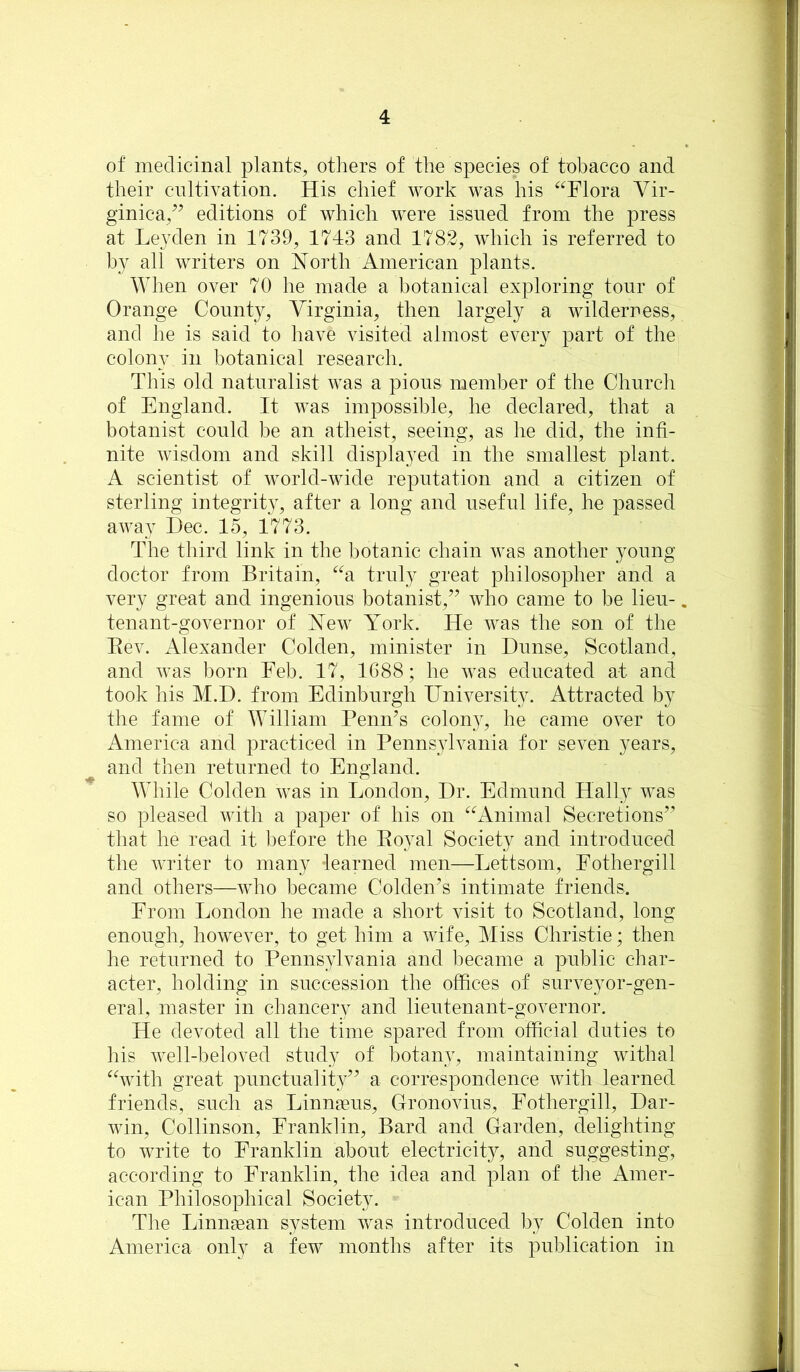 of medicinal plants, others of the species of tobacco and their cultivation. His chief work was his ^^Flora Vir- ginica,^’ editions of which were issued from the press at Leyden in 1739, 17-13 and 1782, Avhich is referred to by all writers on North American plants. When over 70 he made a botanical exploring tour of Orange County, Virginia, then largely a wilderness, and he is said to have visited almost every part of the colony in botanical research. This old naturalist was a pious member of the Church of England. It was impossible, he declared, that a botanist could be an atheist, seeing, as he did, the infi- nite wisdom and skill displayed in the smallest plant. A scientist of world-wide reputation and a citizen of sterling integrity, after a long and useful life, he passed away Dec. 15, 1773. The third link in the botanic chain was another young doctor from Britain, ^^a truly great philosopher and a very great and ingenious botanist,” who came to be lieu-, tenant-governor of New York. He was the son of the Eev. Alexander Colden, minister in Dnnse, Scotland, and was born Feb. 17, 1688; he was educated at and took his M.D. from Edinburgh University. Attracted by the fame of William PeniTs colony, he came over to America and practiced in Pennsylvania for seven years, and then returned to England. While Colden was in London, Dr. Edmund Hally was so pleased Avith a paper of his on ^^Aninial Secretions” that he read it before the Eoyal Society and introduced the Avriter to many learned men—Lettsom, Fothergill and others—Avho became Colden’s intimate friends. From London he made a short visit to Scotland, long enough, however, to get him a Avife, Miss Christie; then he returned to Pennsylvania and became a public char- acter, holding in succession the offices of surveyor-gen- eral, master in chancery and lieutenant-governor. He devoted all the time spared from official duties to his Avell-beloved study of botany, maintaining Avithal ^hvith great punctuality” a correspondence Avith learned friends, such as Linnaeus, Gronovius, Fothergill, Dar- Avin, Collinson, Franklin, Bard and Garden, delighting to Avrite to Franklin about electricity, and suggesting, according to Franklin, the idea and plan of tlie Amer- ican Philosophical Society. Tlie Linnsean system Avas introduced by Colden into America only a few months after its publication in
