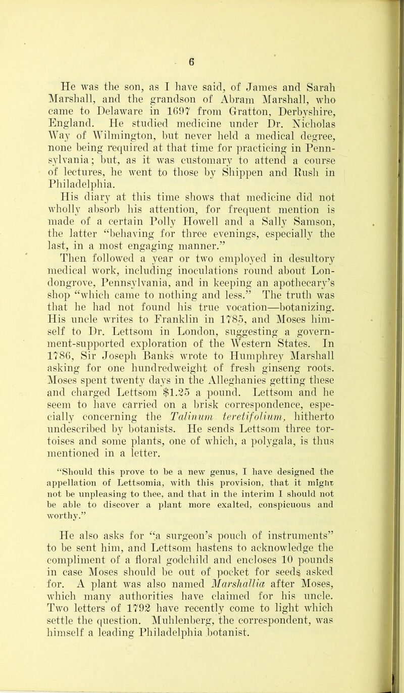 He was the son, as I have said, of James and Sarah Marshall, and the grandson of Abram Marshall, who came to Delaware in 1697 from Gratton, Derbyshire, England. He studied medicine under Dr. Nicholas IVay of Wilmington, but never held a medical degree, none being required at that time for practicing in Penn- sylvania; but, as it was customary to attend a course of lectures, he went to those by Shippen and Push in Philadelphia. His diary at this time shows that medicine did not wholly absorb his attention, for frequent mention is made of a certain Polly Howell and a Sally Samson, the latter ^d^ehaving for three evenings, especially the last, in a most engaging manner.^^ Then followed a year or two employed in desultory medical work, including inoculations round about Lon- dongrove, Pennsylvania, and in keeping an apothecary’s shop ^%hich came to nothing and less.” The truth was that he had not found his true vocation—botanizing. His uncle writes to Franklin in 1785, and Moses him- self to Dr. Lettsom in London, suggesting a govern- ment-supported exploration of the Western States. In 1786, Sir Joseph Banks wrote to Humphrey Marshall asking for one hundredweight of fresh ginseng roots. Moses spent twenty days in the Alleghanies getting these and charged Lettsom $1.25 a pound. Lettsom and he seem to have carried on a brisk correspondence, espe- cially concerning the Talmum teretifolium, hitherto nndescribed by botanists. He sends Lettsom three tor- toises and some plants, one of which, a polygala, is thus mentioned in a letter. “Should this prove to be a new genus, I have designed the appellation of Lettsomia, with this provision, that it miglix not be unpleasing to thee, and that in the interim I should not be able to discover a plant more exalted, conspicuous and worthy.” He also asks for ^^a surgeon’s pouch of instruments” to be sent him, and Lettsom hastens to acknowledge the compliment of a floral godchild and encloses 10 pounds in case Moses should be out of pocket for seeds asked for. A plant was also named Marshallia after Moses, which many authorities have claimed for his uncle. Two letters of 1792 have recently come to light which settle the question. Muhlenberg, the correspondent, was himself a leading Philadelphia botanist.