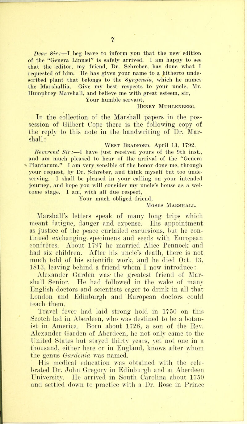 Dear Sir:—I beg leave to inform you that the new edition of the “Genera Linnsei” is safely arrived. I am happy to see that the editor, my friend, Dr. Schreber, has done what I requested of him. He has given your name to a hitherto unde- scribed plant that belongs to the Syngensia, which he names the Marshallia. Give my best respects to your uncle, Mr. Humphrey Marshall, and believe me with great esteem, sir. Your humble servant, Henry Muhlenberg. In the collection of the Marshall papers in the pos- session of Gilbert Cope there is the following copy of the reply to this note in the handwriting of Dr. Mar- shall : West Bradford, April 13, 1792. Reverend Sir:—I have just received yours of the 9th inst., and am much pleased to hear of the arrival of the “Genera N Plantarum,” I am very , sensible of the honor done me, through your request, by Ur. Schreber, and think myself but too unde- serving, I shall be pleased in your calling on your intended journey, and hope you will consider my uncle’s house as a wel- come stage. I am, with all due respect. Your much obliged friend, Moses Marshall. Marshall’s letters speak of many long trips which meant fatigue, danger and expense. His appointment as justice of the peace curtailed excursions, but he con- tinued exchanging- specimens and seeds with European confreres. About 1797 he married Alice Pennock and had six children. After his uncle’s death, there is not much told of his scientific work, and he died Oct. 13, 1813, leaving behind a friend whom I now introduce: Alexander Garden was- the greatest friend of Mar- shall Senior. He had followed in the wake of many English doctors and scientists eager to drink in all that London and Edinburgh and European doctors could teach them. Travel fever had laid strong hold in 1750 on this Scotch lad in Aberdeen, Avho was destined to be a botan- ist in America. Born about 1728, a son of the Eev. Alexander Garden of Aberdeen, he not only came to the United States l)ut stayed thirty years, yet not one in a thousand, either here or in England, knoAvs after AAdiom the genus Gardenia Avas named. His medical education Avas obtained Avith the cele- brated Dr. John Gregory in Edinburgh and at Aberdeen University. He arriA^ed in South Carolina about 1750 and settled doAvn to practice Avith a Dr. Pose in Prince