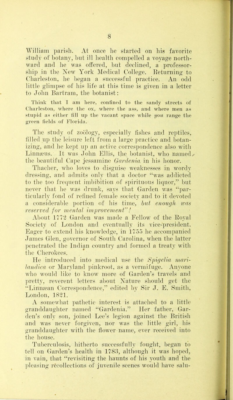 William parish. At once he started on his favorite study of botany, hnt ill health compelled a voyage north- ward and he was otfered, but declined, a professor- ship in the New York Medical College. Betnrning to Charleston, he began a successful practice. An odd little glimpse of his life at this time is given in a letter to John Bartram, the botanist: Think that I am here, confined to the sandy streets of Charleston, wliere the ox, where the ass, and where men as stupid as either fill up the vacant space while you range the green fields of Florida. The study of zoology, especially fishes and reptiles, filled up the leisure left from a large practice and botan- izing, and he kept up an active correspondence also with Linnaeus. It was John Ellis, the botanist, who named the beautiful Cape jessamine Garclenia in his honor. Thacher, who loves to disguise weaknesses in wordy dressing, and admits only that a doctor ^Svas addicted to the too frequent imbibition of spirituous liquor,’’ but never that he was drunk, says that Garden was ^^par- ticularly fond of refined female society and to it devoted a considerable portion of his time, hut enough tvas reserved for mental improvernent”! About 1772 Garden was made a Fellow of the Eoyal Society of London and eventually its vice-president. Eager to extend his knowledge, in 1755 he accompanied James Glen, governor of South Carolina, when the latter penetrated the Indian country and formed a treaty with the Cherokees. He introduced into medical use the Spigelia mari- landica or Maryland pinkroot, as a vermifuge. Anyone Avho would like to know more of Garden’s travels and pretty, reverent letters about Nature should get the ‘‘Linngean Correspondence,” edited by Sir J. E. Smith, London, 1821. A someAvhat pathetic interest is attached to a little granddaughter named ^Hardenia.” Her father. Gar- den’s only son, joined Lee’s legion against the British and Avas never forgiven, nor Avas the little girl, his granddaughter with the floAver name, ever received into the house. Tuberculosis, hitherto successfully fought, began to tell on Garden’s health in 1783, although it was hoped, in vain, that ^Tevisiting the haunts of his youth and the pleasing recollections of juvenile scenes Avould have salu-