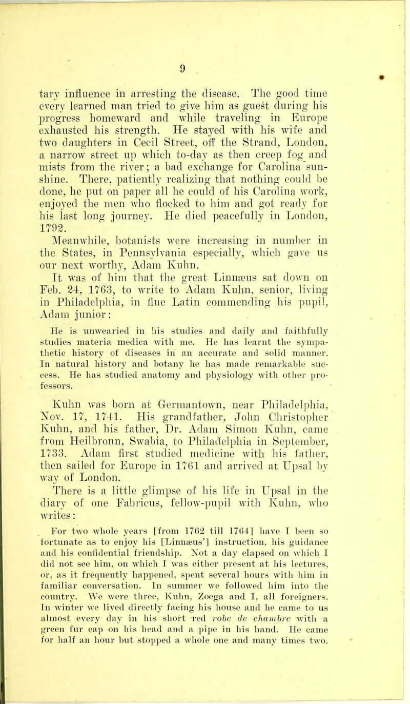 tary influence in arresting the disease. The good time every learned man tried to give him as guest during his progress homeward and while traveling in Europe exhausted his strength. He stayed with his wife and two daughters in Cecil Street, off the Strand, London, a narrow street up which to-day as then creep fog and mists from the river; a bad exchange for Carolina sun- shine. There, patiently realizing that nothing could Im done, he put on paper all he could of his Carolina work, enjoyed the men who flocked to him and got ready for his last long journey. He died peacefully in London, 1792. Meanwhile, botanists were increasing in number in the States, in Pennsylvania especiall}g which gave us our next worthy, Adam Kuhn. It was of him that the great Linnasus sat down on Feb. 24, 1763, to write to Adam Kuhn, senior, living in Philadelphia, in fine Latin commending his pupil, Adam junior: He is unwearied in liis studies and daily and faithfully studies materia inedica with me. He has learnt the sympa- thetic history of diseases in an accurate and solid manner. In natural history and botany he has made remarkable suc- cess. He has studied anatomy and physiology with other pro- fessors. Kuhn was born at Germantown, near Philadelphia, Kov. 17, 1741. His grandfather, John Christopher Kuhn, and his father. Hr. Adam Simon Kuhn, came from Heilbronn, Swabia, to Philadelphia in September, 1733. Adam first studied medicine with his father, then sailed for Europe in 1761 and arrived at Upsal by way of London. There is a little glimpse of his life in Upsal in the diary of one Fabricus, fellow-pupil with Kuhn, who writes: For two whole years [from 1762 till 1764] have I been so fortunate as to enjoy his [Linnseus’l instruction, his guidance and his conlidential friendship. Not a day elapsed on which I did not see him, on which I was either present at his lectures, or, as it frequently happened, spent several hours with him in familiar conversation. In summer we followed him into the country. We were three, Kuhn, Zoega and I, all foreigners. In winter we lived directly facing his house and he came to us almost every day in his short red rohe de chamhre with a green fur cap on his head and a pipe in his hand. He came for half an hour but stopped a whole one and many times two.