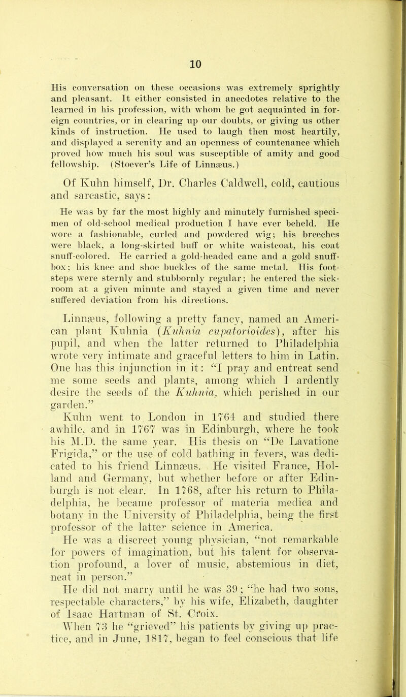 His conversation on these occasions was extremely sprightly and pleasant. It either consisted in anecdotes relative to the learned in his profession, with whom he got acquainted in for- eign countries, or in clearing up our doubts, or giving us other kinds of instruction. He used to laugh then most heartily, and displayed a serenity and an openness of countenance which proved how much his soul was susceptible of amity and good fellowship. (Stoever’s Life of Linnaeus.) Of Kuhn himself, Dr. Charles Caldwell, cold, cautious and sarcastic, says: He was by far the most highly and minutely furnished speci- men of old-school medical production I have ever beheld. He wore a fashionable, curled and powdered wig; his breeches were black, a long-skirted buff or white waistcoat, his coat snuff-colored. He carried a gold-headed cane and a gold snuff- box; his knee and shoe buckles of the same metal. His foot- steps were sternly and stubbornly regular; he entered the sick- room at a given minute and stayed a given time and never suffered deviation from his directions. Linnaeus, following a pretty fancy, named an Ameri- can plant Ivuhnia (Kiihnia euiMiorioides), after his pupil, and when the latter returned to Philadelphia wrote very intimate and graceful letters to him in Latin. One has this injunction in it: ^‘1 pray and entreat send me some seeds and plants, among which I ardently desire the seeds of the Kulinia, which perished in our garden.’’ Kuhn went to . London in 1764 and studied there awhile, and in 1767 was in Edinburgh, where he took his M.D. the same year. His thesis on ^^De Lavatione Frigida,” or the use of cold bathing in fevers, was dedi- cated to his friend Linnasus. He visited France, Hol- land and Germany, but whether before or after Edin- burgh is not clear. In 1768, after his return to Phila- delphia, he became professor of materia medica and botany in the University of Philadelphia, being the first professor of the latte^ science in America. He was a discreet 3^oung physician, ^^not remarkal)le for powers of imagination, hut his talent for observa- tion profound, a lover of music, abstemious in diet, neat in person.” He did not marry until he was 39; ^die had two sons, respectable characters,” l)y his wife, Elizabeth, daughter of Isaac Hartman of St. Croix. When 73 he ''grieved” his patients by giving up prac- tice, and in June, 1817, began to feel conscious that life