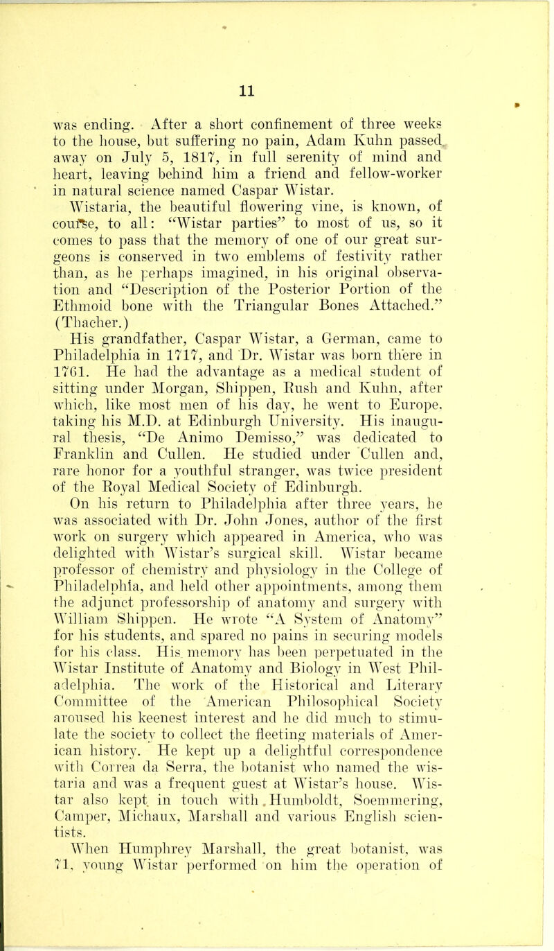 was ending. After a short confinement of three weeks to the house, but suffering no pain, Adam Kuhn passed, away on July 5, 1817, in full serenity of mind and heart, leaving behind him a friend and fellow-worker in natural science named Caspar Wistar. Wistaria, the beautiful flowering vine, is known, of couf^e, to all: “Wistar parties’’ to most of us, so it comes to pass that the memory of one of our great sur- geons is conserved in two emblems of festivity rather than, as he perhaps imagined, in his original observa- tion and “Description of the Posterior Portion of the Ethmoid bone with the Triangular Bones Attached.” (Thaeher.) His grandfather, Caspar Wistar, a German, came to Philadelphia in 1717, and Dr. Wistar was l)orn there in 1761. He had the advantage as a medical student of sitting under Morgan, Shippen, Push and Kuhn, after wliich, like most men of his day, he went to Europe, taking his M.D. at Edinburgh University. His inaugu- ral thesis, “De Animo Demisso,” was dedicated to Franklin and Cullen. He studied under Cullen and, rare honor for a youthful stranger, was twice president of the Eoyal Medical Society of Edinburgh. On his return to Philadelphia after three years, he was associated with Dr. John Jones, author of the first work on surgery which appeared in America, who was delighted with Wistar’s surgical skill. Wistar became professor of chemistry and physiology in the College of Philadelphia, and held other appointments, among them the adjunct professorship of anatomy and surgery with William Shippen. He wrote “A System of Anatomy” for his students, and spared no pains in securing models for his class. His. memory has been perpetuated in the Wistar Institute of Anatomy and Biology in West Phil- adelphia. The work of the Historical and Literary Committee of the American Philosophical Society aroused his keenest interest and he did much to stimu- late the society to collect the fleeting materials of Amer- ican history. He kept up a delightful correspondence with Correa da Serra, the botanist who named the wis- taria and was a frequent guest at Wistar’s house. Wis- tar also kept in touch with .Humboldt, Soemmering, Camper, Michaux, Marshall and various English scien- tists. When Humphrey Marshall, the great botanist, was 71, young Wistar ])erformed on him the o]3eration of