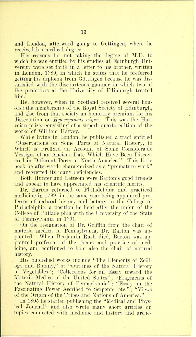 and London, afterward going to Gottingen, where he received his medical degree. His reasons for not taking the degree of M.D. to which he was entitled by his studies at Edinburgh Uni- versity were set forth in a letter to his brother, written in London, 1789, in which he states that he preferred getting his diploma from Gottingen because he was dis- satisfied with the discourteous manner in which two of the professors at the University of Edinburgh treated him. He, however, when in Scotland received several hon- ors : the membership of the Eoyal Society of Edinburgh, and also from that society an honorary premium for his dissertation on Hyoscyamiis niger. This was the Har- veian prize, consisting of a superb cpiarto edition of the works of William Harvey. While living in London, he published a tract entitled ^Observations on Some Parts of Xatural History, to Whicli is' Prefixed an Account of Some Considerable Vestiges of an Ancient Date Which Have Been Discov- ered in Different Parts of Xorth America.” This little book he afterwards characterized as a ^^premature work” and regretted its many deficiencies. Both Hunter and Lettsom were Barton’s good friends and appear to have appreciated his scientific merits. Dr. Barton returned to Philadelphia and practiced medicine in 1789, in the same year being appointed pro- fessor of natural history and botany in the College of Philadelphia, a position he held after the union of the College of Philadelphia with the University of the State of Penns3dvania in 1791. On the resignation of Dr. Griffith from the chair of materia medica in Pennsylvania, Dr. Barton was ap- pointed. When Benjamin Bush died. Barton was ap- pointed professor of the theory and practice of med- icine, and continued to hold also the chair of natural history. His published works include “The Elements of Zool- ogy and Botany,” or “Outlines of the Xatural History of Vegetables”; “Collections for an Essay toward the Materia Medica of the LTnited States”; “Fragments of the Xatural History of Penns^dvania”; “Essay on the Fascinating Power Ascribed to Serpents, etc.”; “Views of the Origin of the Tril^es and Xations of America.” In 1805 he started publishing the “Medical and Phys- ical Journal” and also wrote many short articles on topics connected with medicine and history and arche-