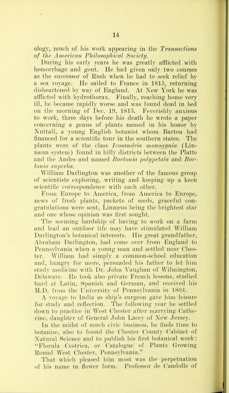 ology, much of his work appearing in the Transactions of the American Philosophical Society. During his early years he was greatly afflicted with hemorrhage and gout. He had given only two courses as the successor of Eush when he had to seek relief by a sea voyage. He sailed to France in 1815, returning disheartened by way of England. At New York he was afflicted with hydrothorax. Finally, reaching home very ill, he became rapidly worse and was found dead in bed on the morning of Dec. 19, 1815. Feverishly anxious to work, three days before his death he wrote a paper concerning a genus of plants named in his honor by Nuttall, a young English botanist whom Barton had financed for a scientific tour in the southern states. The plants were of the class Icosandria nio7ioyynia (Lin- ufean system) found in hilly districts between the Platte and the Andes and named Bartonia polypetala and Bar- tonia sjiperha. AYilliam Darlington was another of the famous group of scientists exploring, writing and keeping up a keen scientific correspondence with each other. From Europe to America, from America to Europe, news of fresh plants, packets of seeds, graceful con- gratulations were sent, Linnseus being the brightest star and one whose opinion was first sought. The seeming hardship of having to work on a farm and lead an outdoor life may have stimulated William Darlington’s botanical interests. His great grandfather, Abraham Darlington, had come over from England to. Pennsylvania when a young man and settled'near Ches- ter. William had simply, a common-school education and, hungry for more, persuaded his father to let him study medicine with Dr. John Vaughan of Wilmington, Delaware. He took also private French lessons, studied hard at Latin, Spanish and German, and received his M.D. from the LTuiversity of Penns}dvania in 1804. A voyage to India as ship’s surgeon gave him leisure for study and reflection. The following year he settled down to jn’actice in West Chester after marrying Cathe- rine, daughter of General John Lacey of New Jersey. In the midst of much civic business, he finds time to botanize, also to found the Chester County Cabinet of Natural Science and to publish his first botanical work: ''Florida Cestrica, or Catalogue of Plants Growing Pound AYest Chester, Pennsylvania.” That which pleased hiin most was the perpetuation of his name in flower form. Professor de Candolle of