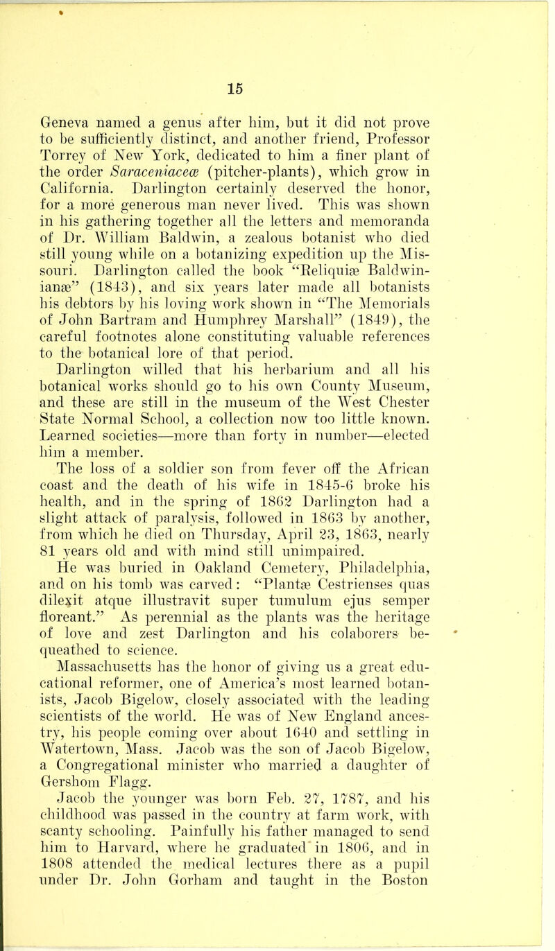 Geneva named a genus after him, but it did not prove to be sufficiently distinct, and another friend. Professor Torrey of New York^ dedicated to him a finer plant of the order SaraceniacecB (pitcher-plants), which grow in California. Darlington certainly deserved the honor, for a more generous man never lived. This was shown in his gathering together all the letters and memoranda of Dr. William Baldwin, a zealous botanist who died still young while on a botanizing expedition up the Mis- souri. Darlington called the book ^^Reliquise Baldwin- iange’^ (1843), and six years later made all botanists his debtors by his loving work shown in ^^The Memorials of John Bartram and Humphrey MarshalD (1849), the careful footnotes alone constituting valuable references to the botanical lore of that period. Darlington willed that his herbarium and all his botanical works should go to his own County Museum, and these are still in the museum of the West Chester State Normal School, a collection now too little known. Learned societies—more than forty in number—elected him a member. The loss of a soldier son from fever olf the African coast and the death of his wife in 1845-6 broke his health, and in the spring of 1862 Darlington had a slight attack of paralysis, followed in 1863 by another, from which he died on Thursday, April 23, 1863, nearly 81 years old and with mind still unimpaired. He was buried in Oakland Cemetery, Philadelphia, and on his tomb was carved: ^Tlantge Cestrienses quas dilexit atque illustravit super tumulum ejus semper floreant.’’ As perennial as the plants was the heritage of love and zest Darlington and his colaborers be- queathed to science. Massachusetts has the honor of giving us a great edu- cational reformer, one of America’s most learned botan- ists, Jacob Bigelow, closely associated with the leading- scientists of the world. He was of New England ances- try, his people coming over about 1640 and settling in Watertown, Mass. Jacob was the son of Jacob Bigelow, a Congregational minister who married a daughter of Gershom Flagg. Jacob the younger was born Feb. 27, 1787, and his childhood was passed in the country at farm work, with scanty schooling. Painfully his father managed to send him to Harvard, where he graduated in 1806, and in 1808 attended the medical lectures there as a pupil under Dr. John Gorham and taught in the Boston