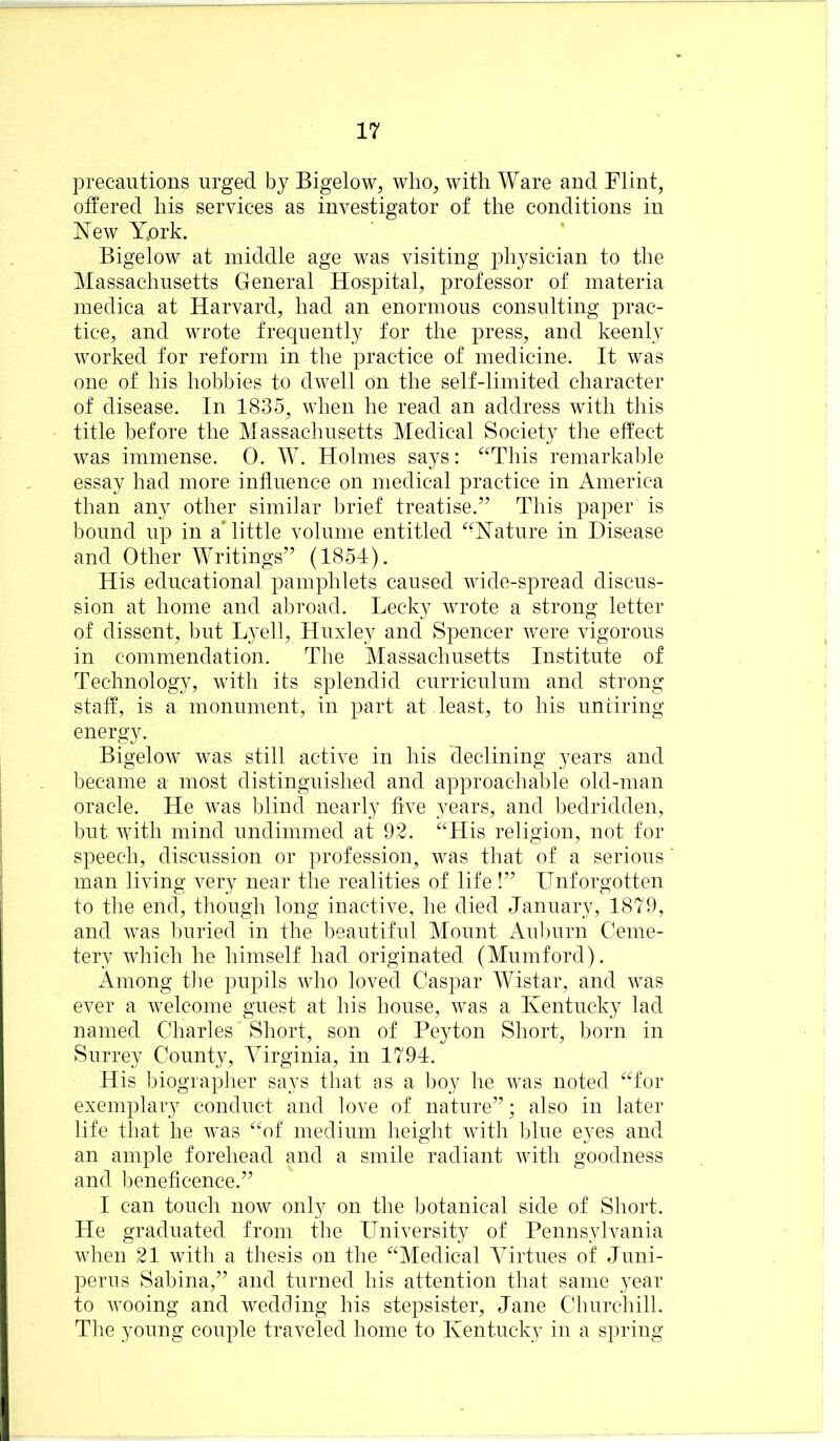 precautions urged by Bigelow, who, with Ware and Flint, offered his services as investigator of the conditions in New Work. Bigelow at middle age was visiting physician to the Massachusetts General Hospital, professor of materia medica at Harvard, had an enormous consulting prac- tice, and wrote frequently for the press, and keenly worked for reform in the practice of medicine. It was one of his hobbies to dwell on the self-limited character of disease. In 1835, when he read an address with this title before the Massachusetts Medical Society the effect was immense. 0. W. Holmes says: ^^This remarkable essay had more influence on medical practice in America than any other similar brief treatise.^^ This paper is bound up in a'little volume entitled “Nature in Disease and Other Writings’’ (1854). His educational pamphlets caused wide-spread discus- sion at home and abroad. Lecky wrote a strong letter of dissent, but Lyell, Huxley and Spencer Avere vigorous in commendation. The Massachusetts Institute of Technology, with its splendid curriculum and strong staff, is a monument, in part at least, to his untiring- energy. BigeloAV was still active in his cleclining years and became a most distinguished and approachable old-man oracle. He was blind nearly five years, and bedridden, but with mind undimmed at 93. “His religion, not for speech, discussion or profession, was that of a serious man living very near the realities of life!” Unforgotten to the end, though long inactive, he died January, 1879, and Avas buried in the beautiful Mount Aul)urn Ceme- tery Avhich he himself had originated (Mumford). Among the pupils Avho loved Caspar Wistar, and Avas ever a Avelcome guest at his house, Avas a Kentucky lad named Charles Short, son of Peyton Short, born in Surrey County, Virginia, in 1794. His biographer says that as a boy he Avas noted “for exemplary conduct and love of nature”; also in later life that he Avas “of medium lieight Avith blue eyes and an ample forehead and a smile radiant Avith goodness and beneficence.” I can touch noAV only on the botanical side of Short. He graduated from the University of Pennsylvania AAdien 21 with a thesis on the “Medical Virtues of Juni- perus Sabina,” and turned his attention that same year to Avooing and Avedcling his stepsister, Jane Churchill. The young couple traA^eled home to Kentucky in a spring