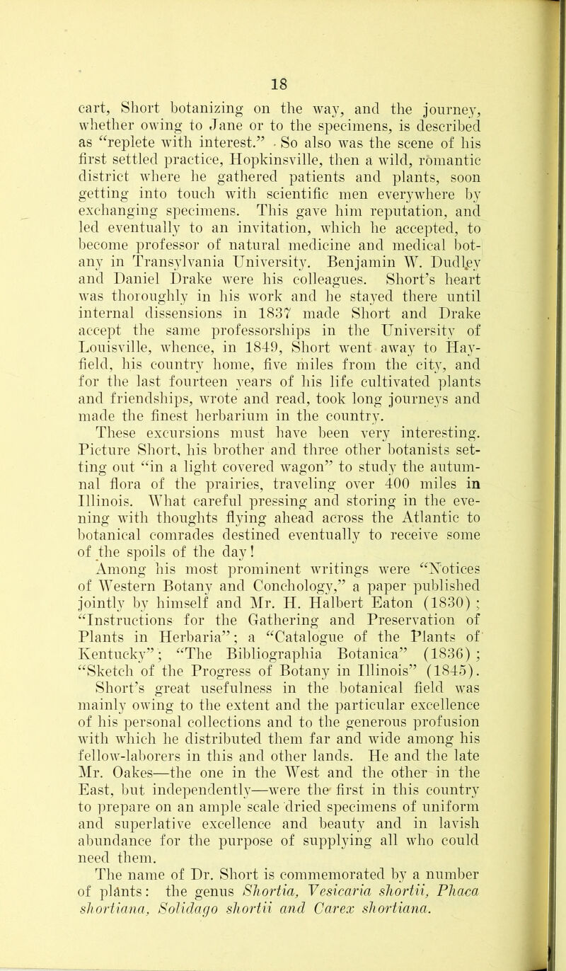 cart, Short botanizing on the way, and the journey, whether owing to Jane or to the specimens, is described as ^^replete with interest/^ * So also was the scene of his first settled practice, Hopkinsville, then a wild, romantic district where he gathered patients and plants, soon getting into touch with scientific men everywhere by exchanging specimens. This gave him reputation, and led eventually to an invitation, which he accepted, to become professor of natural medicine and medical bot- any in Transylvania University. Benjamin W. Dudbey and Daniel Drake were his colleagues. Short’s heart was thoroughly in his work and he stayed there until internal dissensions in 1837 made Short and Drake accept the same professorships in the University of Louisville, whence, in 1849, Short went away to Hay- field, his country home, five miles from the city, and for the last fourteen years of his life cultivated plants and friendships, wrote and read, took long journeys and made the finest herbarium in the country. These excursions must have been very interesting. Picture Short, his brother and three other botanists set- ting out “in a light covered wagon” to study the autum- nal flora of the prairies, traveling over 400 miles in Illinois. What careful pressing and storing in the eve- ning with thoughts flying ahead across the Atlantic to botanical comrades destined eventually to receive some of the spoils of the day! x\mong his most prominent writings were “Notices of Western Botany and Conchology,” a paper published jointly by himself and Mr. H. Halbert Eaton (1830) ; “Instructions for the Gathering and Preservation of Plants in Herbaria”; a “Catalogue of the Plants of Kentucky”; “The Bibliographia Botanica” (1836); “Sketch of the Progress of Botany in Illinois” (1845). Short’s great usefulness in the botanical field was mainly owing to the extent and the particular excellence of his personal collections and to the generous profusion with which he distributed them far and wide among his fellow-laborers in this and other lands. He and the late Mr. Oakes—the one in the West and the other in the East, but independently—were the first in this country to prepare on an ample scale dried specimens of uniform and superlative excellence and beauty and in lavish abundance for the purpose of supplying all who could need them. The name of Dr. Short is commemorated by a number of pHnts: the genus Shortia, Vesicaria sliortii, PJiaca sliortiana, SoUdago sliortii and Car ex shortiana.