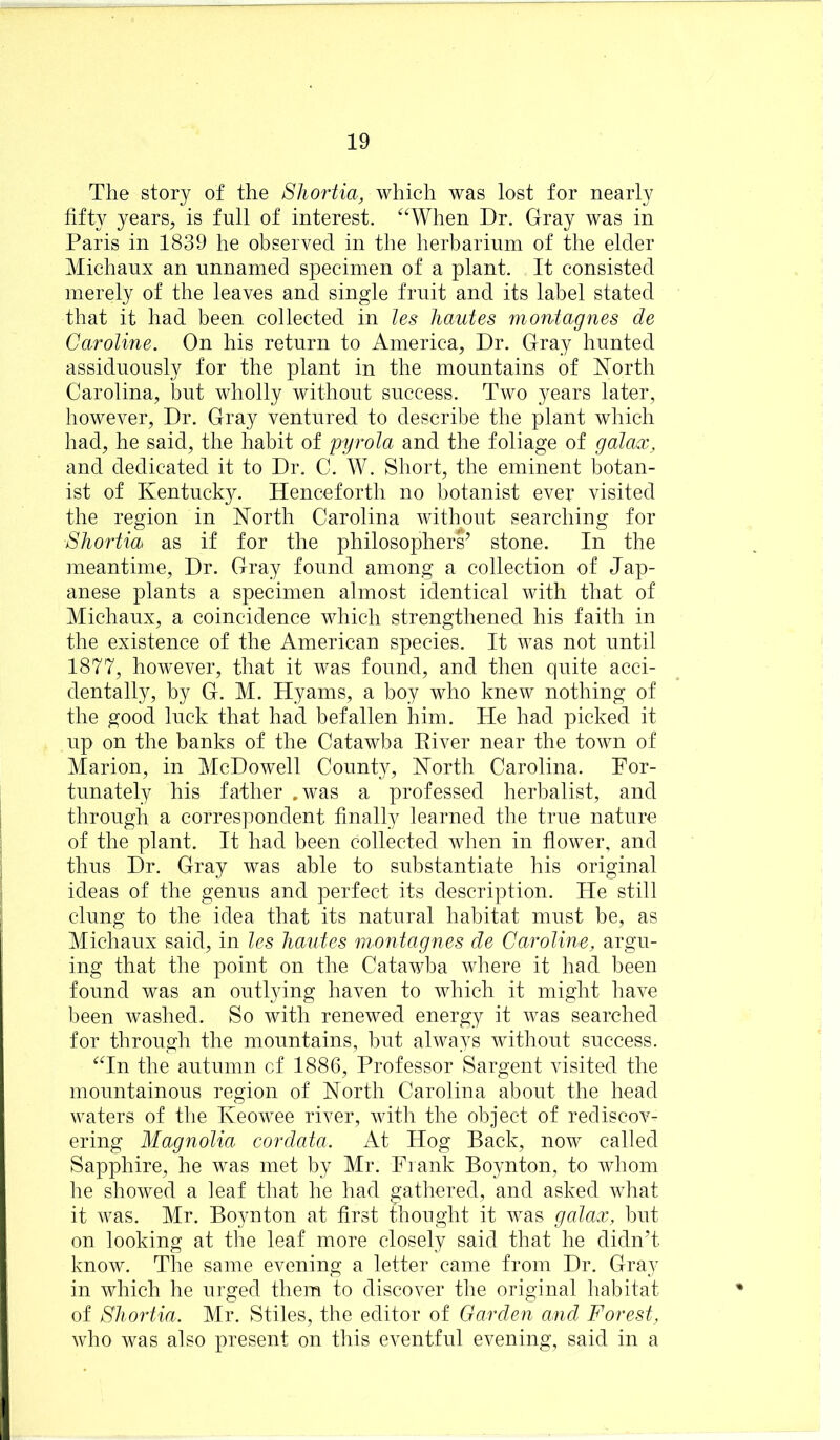 The story of the Sliortia, which was lost for nearly fifty years, is full of interest. ^^When Dr. Gray was in Paris in 1839 he observed in the herbarium of the elder Michanx an unnamed specimen of a plant. It consisted merely of the leaves and single fruit and its label stated that it had been collected in les hautes montag ms de Caroline. On his return to America, Dr. Gray hunted assiduously for the plant in the mountains of ^lorth Carolina, but wholly without success. Two years later, however. Dr. Gray ventured to describe the plant which had, he said, the habit of pyrola and the foliage of galax, and dedicated it to Dr. C. W. Short, the eminent botan- ist of Kentucky. Henceforth no botanist ever visited the region in Korth Carolina without searching for Shortia as if for the philosophers’ stone. In the meantime. Dr. Gray found among a collection of Jap- anese plants a specimen almost identical with that of Michaux, a coincidence which strengthened his faith in the existence of the American species. It was not until 1877, however, that it was found, and then quite acci- dentally, by G. M. Hyams, a boy who knew nothing of the good luck that had befallen him. He had picked it up on the banks of the Catawba Eiver near the town of Marion, in McDowell County, Korth Carolina. For- tunately his father ,was a professed herbalist, and through a correspondent finally learned the true nature of the plant. It had been collected when in flower, and thus Dr. Gray was able to substantiate his original ideas of the genus and perfect its description. He still clung to the idea that its natural habitat must be, as Michaux said, in les hautes montagnes de Caroline, argu- ing that the point on the Catawba where it had been found was an outlying haven to which it might have been washed. So with renewed energy it was searched for through the mountains, but always without success. ‘^Tn the autumn cf 1886, Professor Sargent visited the mountainous region of North Carolina about the head waters of the Keowee river, with the object of rediscov- ering Magnolia cordata. At Hog Back, now called Sapphire, he was met by Mr. Frank Boynton, to whom he showed a leaf that he had gathered, and asked what it was. Mr. Boynton at first thought it was galax, but on looking at the leaf more closely said that he didn’t know. The same evening a letter came from Dr. Gray in which he urged them to discover the original habitat of Shortia. Mr. Stiles, the editor of Carden and Forest, who was also present on this eventful evening, said in a