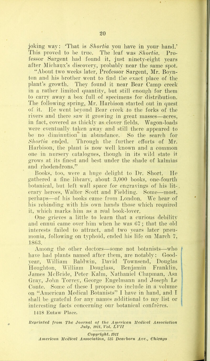 joking way: Tliat is Shortia yon have in your hand.’ This proved to be true. Tlie leaf was Shortia. Pro- fessor Sargent had found it, just ninety-eight years after Miehaux’s discovery, probably near the same spot. About two weeks later. Professor Sargent, Mr. Boyn- ton and his brother went to find the exact place of the plant’s growth. They found it near Bear Camp creek in a rather limited quantity, but still enough for them to carry away a box full of specimens for distribution. The following spring, Mr. Harbison started out in quest of it. He went beyond Bear creek -to the forks of the rivers and there saAv it growing in great masses—acres, in fact, covered as thickly as clover fields. Wagon-loads were eventually taken away and still there appeared to be no diminution in abundance. So the search for Shortia encjed. Through the further efforts of Mr. Harbisorr, the plant is now Avell known and a common one in nursery catalogues, though in its wild state it groAvs at its finest and best under the shade of kalmias and rhodendrons.” Books, too, Avere a huge delight to Dr. Short. He gathered a fine library, about 3,000 books, one-fourth botanical, but left Avail space for engravings of his lit-, erary heroes, Walter Scott and Fielding. Some—most, perhaps—of his books came from London. We hear of his rebinding Avith his OAvn hands those AAdiich required it, Avhich marks him as a real book-lover. One grieves a little to learn that a curious debility and ennui came over him when he Avas 67; that the old interests failed to attract, and two years later pneu- monia, folloAAung on typhoid, ended his life on March 7, 1863. Among the other doctors—some not botanists—who f haA-e had plants named after them, are notably; Good- ^ year, William Baldwin, David ToAvnsend, Douglas ; Houghton, William Douglass, Benjamin Franklin, ^ James McBride, Peter Kalm, Hathaniel Cliapman, Asa :■ Gray, John Torrey, George Engelmann and Joseph Le Conte. Some of these I propose to include in a volume . on American Medical Botanists” I have in hand, and I i shall be grateful for any names additional to my list or : interesting facts concerning our botanical confreres. ’ 1418 Eutaw Place. Reprinted from The Journal of the American Medical Association July, 1911, Vol. LVII CopyHght, 1011 American Medical Association^ 535 Dearborn Ave., Chicago