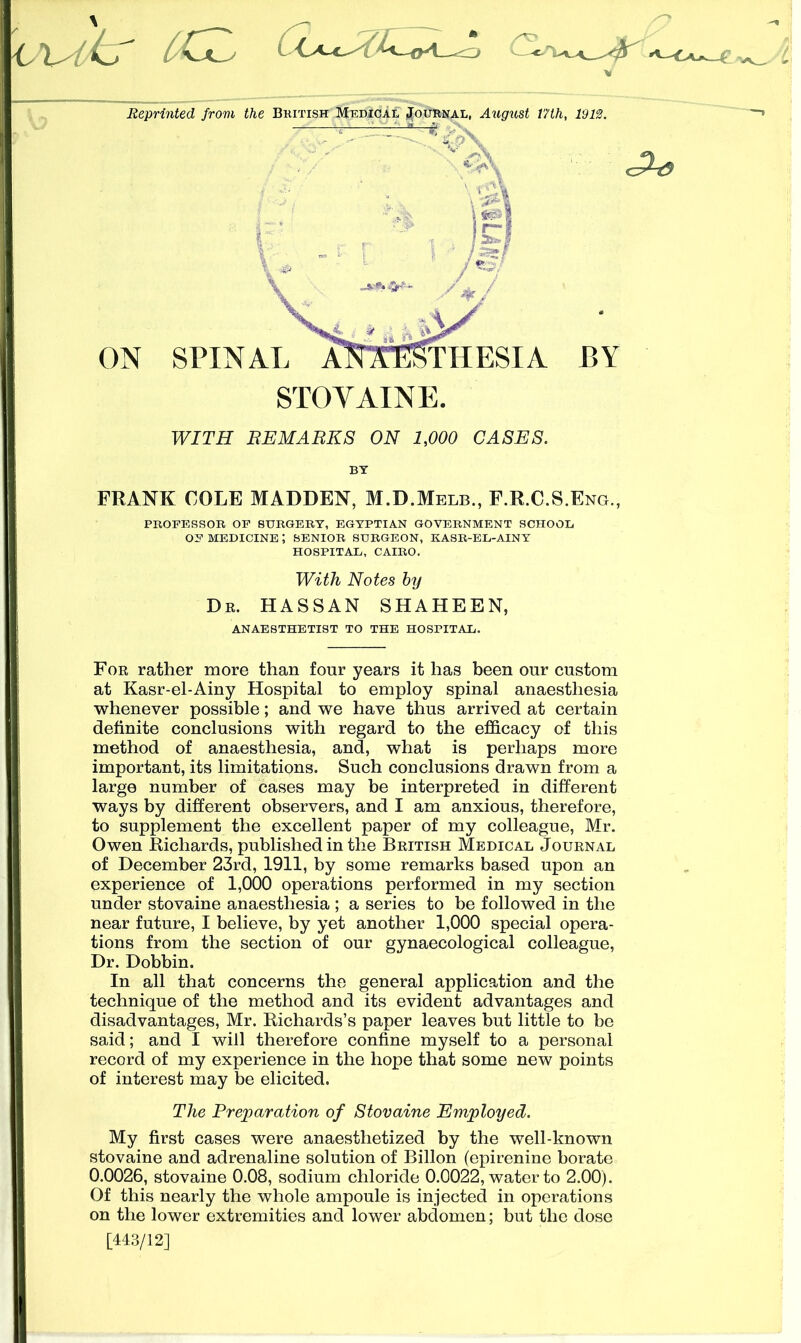 Reprinted from the British Medical Journal, August 17th, 1912. FRANK COLE MADDEN, M.D.Melb., F.R.C.S.Eng., PROFESSOR OF SURGERY, EGYPTIAN GOVERNMENT SCHOOL OF MEDICINE J SENIOR SURGEON, KASR-EL-AINY HOSPITAL, CAIRO. With Notes by Dr. HASSAN SHAHEEN, ANAESTHETIST TO THE HOSPITAL. For rather more than four years it has been our custom at Kasr-el-Ainy Hospital to employ spinal anaesthesia whenever possible; and we have thus arrived at certain definite conclusions with regard to the efficacy of this method of anaesthesia, and, what is perhaps more important, its limitations. Such conclusions drawn from a large number of cases may be interpreted in different ways by different observers, and I am anxious, therefore, to supplement the excellent paper of my colleague, Mr. Owen Richards, published in the British Medical Journal of December 23rd, 1911, by some remarks based upon an experience of 1,000 operations performed in my section under stovaine anaesthesia ; a series to be followed in the near future, I believe, by yet another 1,000 special opera- tions from the section of our gynaecological colleague, Dr. Dobbin. In all that concerns the general application and the technique of the method and its evident advantages and disadvantages, Mr. Richards’s paper leaves but little to be said; and I will therefore confine myself to a personal record of my experience in the hope that some new points of interest may be elicited. The Preparation of Stovaine Employed. My first cases were anaesthetized by the well-known stovaine and adrenaline solution of Billon (epirenine borate 0.0026, stovaine 0.08, sodium chloride 0.0022, water to 2.00). Of this nearly the whole ampoule is injected in operations on the lower extremities and lower abdomen; but the dose [443/12]