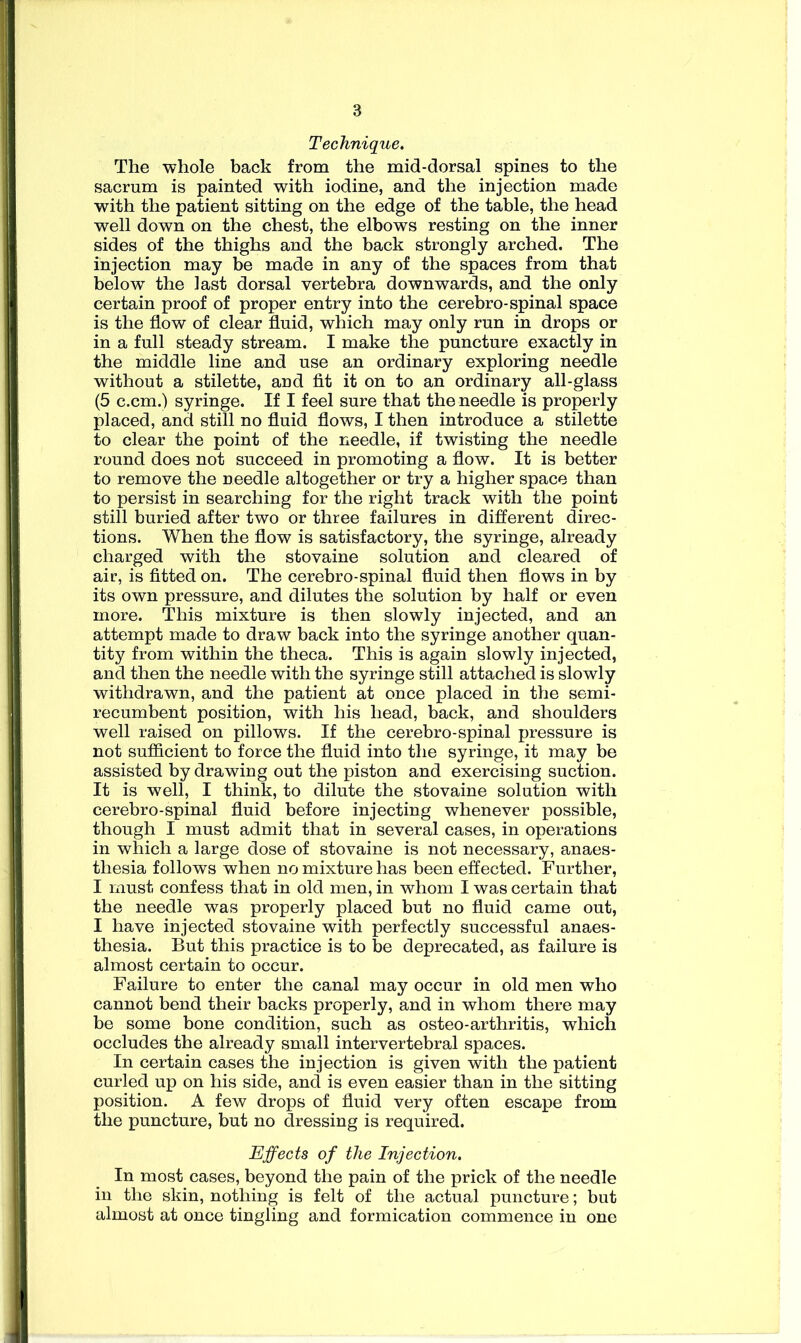 Technique. The whole back from the mid-dorsal spines to the sacrum is painted with iodine, and the injection made with the patient sitting on the edge of the table, the head well down on the chest, the elbows resting on the inner sides of the thighs and the back strongly arched. The injection may be made in any of the spaces from that belowT the last dorsal vertebra downwards, and the only certain proof of proper entry into the cerebro-spinal space is the flow of clear fluid, which may only run in drops or in a full steady stream. I make the puncture exactly in the middle line and use an ordinary exploring needle without a stilette, and fit it on to an ordinary all-glass (5 c.cm.) syringe. If I feel sure that the needle is properly placed, and still no fluid flows, I then introduce a stilette to clear the point of the needle, if twisting the needle round does not succeed in promoting a flow. It is better to remove the needle altogether or try a higher space than to persist in searching for the right track with the point still buried after two or three failures in different direc- tions. When the flow is satisfactory, the syringe, already charged with the stovaine solution and cleared of air, is fitted on. The cerebro-spinal fluid then flows in by its own pressure, and dilutes the solution by half or even more. This mixture is then slowly injected, and an attempt made to draw back into the syringe another quan- tity from within the theca. This is again slowly injected, and then the needle with the syringe still attached is slowly withdrawn, and the patient at once placed in the semi- recumbent position, with his head, back, and shoulders well raised on pillows. If the cerebro-spinal pressure is not sufficient to force the fluid into the syringe, it may be assisted by drawing out the piston and exercising suction. It is well, I think, to dilute the stovaine solution with cerebro-spinal fluid before injecting whenever possible, though I must admit that in several cases, in operations in which a large dose of stovaine is not necessary, anaes- thesia follows when no mixture has been effected. Further, I must confess that in old men, in whom I was certain that the needle was properly placed but no fluid came out, I have injected stovaine with perfectly successful anaes- thesia. But this practice is to be deprecated, as failure is almost certain to occur. Failure to enter the canal may occur in old men who cannot bend their backs properly, and in whom there may be some bone condition, such as osteo-arthritis, which occludes the already small intervertebral spaces. In certain cases the injection is given with the patient curled up on his side, and is even easier than in the sitting position. A few drops of fluid very often escape from the puncture, but no dressing is required. Effects of the Injection. In most cases, beyond the pain of the prick of the needle in the skin, nothing is felt of the actual puncture; but almost at once tingling and formication commence in one