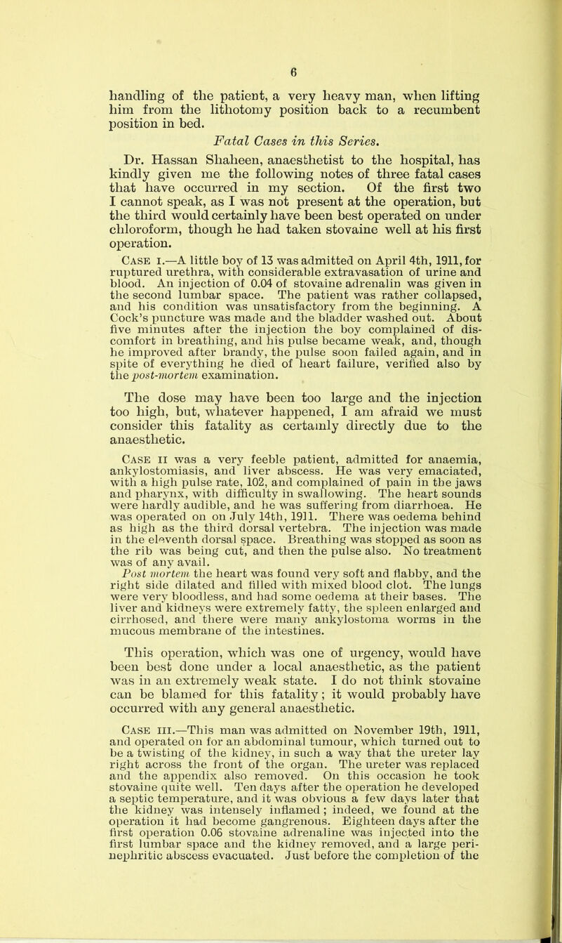 handling of the patient, a very heavy man, when lifting him from the lithotomy position back to a recumbent position in bed. Fatal Cases in this Series. Dr. Hassan Shaheen, anaesthetist to the hospital, has kindly given me the following notes of three fatal cases that have occurred in my section. Of the first two I cannot speak, as I was not present at the operation, but the third would certainly have been best operated on under chloroform, though he had taken stovaine well at his first operation. Case i.—A little boy of 13 was admitted on April 4th, 1911, for ruptured urethra, with considerable extravasation of urine and blood. An injection of 0.04 of stovaine adrenalin was given in the second lumbar space. The patient was rather collapsed, and his condition was unsatisfactory from the beginning. A Cock’s puncture was made and the bladder washed out. About five minutes after the injection the boy complained of dis- comfort in breathing, and his pulse became weak, and, though he improved after brandy, the pulse soon failed again, and in spite of everything he died of heart failure, verified also by the post-mortem examination. The dose may have been too large and the injection too high, but, whatever happened, I am afraid we must consider this fatality as certainly directly due to the anaesthetic. Case ii was a very feeble patient, admitted for anaemia, ankylostomiasis, and liver abscess. He was very emaciated, with a high pulse rate, 102, and complained of pain in the jaws and pharynx, with difficulty in swallowing. The heart sounds were hardly audible, and he was suffering from diarrhoea. He was operated on on July 14th, 1911. There was oedema behind as high as the third dorsal vertebra. The injection was made in the eleventh dorsal space. Breathing was stopped as soon as the rib was being cut, and then the pulse also. No treatment was of any avail. Post mortem the heart was found very soft and flabby, and the right side dilated and filled with mixed blood clot. The lungs were very bloodless, and had some oedema at their bases. The liver and kidneys were extremely fatty, the spleen enlarged and cirrhosed, and there were many ankylostoma worms in the mucous membrane of the intestines. This operation, which was one of urgency, would have been best done under a local anaesthetic, as the patient was in an extremely weak state. I do not think stovaine can be blamed for this fatality; it would probably have occurred with any general anaesthetic. Case hi.—This man was admitted on November 19th, 1911, and operated on for an abdominal tumour, which turned out to be a twisting of the kidney, in such a way that the ureter lay right across the front of the organ. The ureter was replaced and the appendix also removed. On this occasion he took stovaine quite well. Ten days after the operation he developed a septic temperature, and it was obvious a few days later that the kidney was intensely inflamed; indeed, we found at the operation it had become gangrenous. Eighteen days after the first operation 0.06 stovaine adrenaline was injected into the first lumbar space and the kidney removed, and a large peri- nephritic abscess evacuated. Just before the completion of the