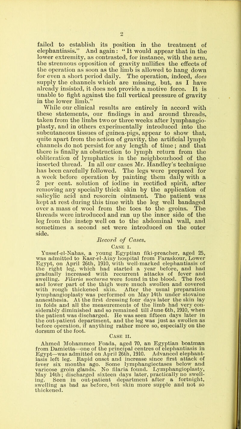 failed to establish its position in the treatment of elephantiasis.” And again : “ It would appear that in the lower extremity, as contrasted, for instance, with the arm, the strenuous opposition of gravity nullifies the effects of the operation as soon as the limb is allowed to hang down for even a short period daily. The operation, indeed, does supply the channels which are missing, but, as I have already insisted, it does not provide a motive force. It is unable to fight against the full vertical pressure of gravity in the lower limb.” While our clinical results are entirely in accord with these statements, our findings in and around threads, taken from the limbs two or three weeks after lymphangio- plasty, and in others experimentally introduced into the subcutaneous tissues of guinea-pigs, appear to show that, quite apart from the action of gravity, the artificial lymph channels do not persist for any length of time ; and that there is finally an obstruction to lymph return from the obliteration of lymphatics in the neighbourhood of the inserted thread. In all our cases Mr. Handley’s technique has been carefully followed. The legs were prepared for a week before operation by painting them daily with a 2 per cent, solution of iodine in rectified spirit, after removing any specially thick skin by the application of salicylic acid and resorcin ointment. The patient was kept at rest during this time with the leg well bandaged over a mass of wool from the toes to the groins. The threads were introduced and ran up the inner side of the leg from the instep well on to the abdominal wall, and sometimes a second set were introduced on the outer side. Record of Cases. Case i. Yussef-el-Nahas, a young Egyptian fiki-preacher, aged 25, was admitted to Kasr-el-Ainy hospital from Faraskour, Lower Egypt, on April 26th, 1910, with well-marked elephantiasis of the right leg, which had started a year before, and had gradually increased with recurrent attacks of fever and swelling. Filaria nocturna were found in the blood. The foot and lower part of the thigh were much swollen and covered with rough thickened skin. After the usual preparation lymphangioplasty was performed on May 14th under stovaine anaesthesia. At the first dressing four days later the skin lay in folds and all the measurements of the limb had very con- siderably diminished and so remained till June 6th, 1910, when the patient was discharged. He was seen fifteen days later in the out-patient department, and the leg was just as swollen as before operation, if anything rather more so, especially on the dorsum of the foot. Case ii. Ahmed Mohammed Foada, aged 70, an Egyptian boatman from Damietta—one of the principal centres of elephantiasis in Egypt—was admitted on April 26th, 1910. Advanced elephant- iasis left leg. Rapid onset and increase since first attack of fever six months ago. Some lymphangiectases below and varicose groin glands. No filaria found. Lymphangioplasty, May 14th; discharged sixteen days later, practically no swell- ing. Seen in out-patient department after a fortnight, swelling as bad as before, but skin more supple and not so thickened.