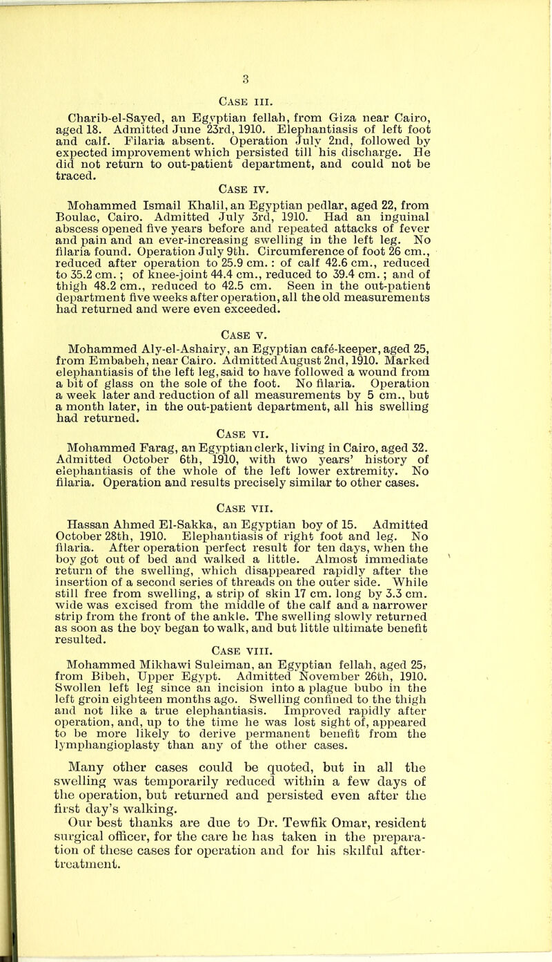 Case hi. Charib-el-Sayed, an Egyptian fellah, from Giza near Cairo, aged 18. Admitted Jnne 23rd, 1910. Elephantiasis of left foot and calf. Filaria absent. Operation July 2nd, followed by expected improvement which persisted till his discharge. He did not return to out-patient department, and could not be traced. Case iv. Mohammed Ismail Khalil, an Egyptian pedlar, aged 22, from Boulac, Cairo. Admitted July 3rd, 1910. Had an inguinal abscess opened five years before and repeated attacks of fever and pain and an ever-increasing swelling in the left leg. No filaria found. Operation July 9th. Circumference of foot 26 cm., reduced after operation to 25.9 cm.: of calf 42.6 cm., reduced to 35.2 cm.; of knee-joint 44.4 cm., reduced to 39.4 cm.; and of thigh 48.2 cm., reduced to 42.5 cm. Seen in the out-patient department five weeks after operation, all the old measurements had returned and were even exceeded. Case v. Mohammed Aly-el-Ashairy, an Egyptian caffi-keeper, aged 25, from Embabeh, near Cairo. Admitted August 2nd, 1910. Marked elephantiasis of the left leg, said to have followed a wound from a bit of glass on the sole of the foot. No filaria. Operation a week later and reduction of all measurements by 5 cm., but a month later, in the out-patient department, all his swelling had returned. Case vi. Mohammed Farag, an Egyptian clerk, living in Cairo, aged 32. Admitted October 6th, 1910, with two years’ history of elephantiasis of the whole of the left lower extremity. No filaria. Operation and results precisely similar to other cases. Case vii. Hassan Ahmed El-Sakka, an Egyptian boy of 15. Admitted October 28th, 1910. Elephantiasis of right foot and leg. No filaria. After operation perfect result for ten days, when the boy got out of bed and walked a little. Almost immediate return of the swelling, which disappeared rapidly after the insertion of a second series of threads on the outer side. While still free from swelling, a strip of skin 17 cm. long by 3.3 cm. wide was excised from the middle of the calf and a narrower strip from the front of the ankle. The swelling slowly returned as soon as the boy began to walk, and but little ultimate benefit resulted. Case yiii. Mohammed Mikhawi Suleiman, an Egyptian fellah, aged 25, from Bibeh, Upper Egypt. Admitted November 26th, 1910. Swollen left leg since an incision into a plague bubo in the left groin eighteen months ago. Swelling confined to the thigh and not like a true elephantiasis. Improved rapidly after operation, and, up to the time he was lost sight of, appeared to be more likely to derive permanent benefit from the lymphangioplasty than any of the other cases. Many other cases could be quoted, but in all the swelling was temporarily reduced within a few days of the operation, but returned and persisted even after the first day’s walking. Our best thanks are due to Dr. Tewfik Omar, resident surgical officer, for the care he has taken in the prepara- tion of these cases for operation and for his skilful after- treatment.