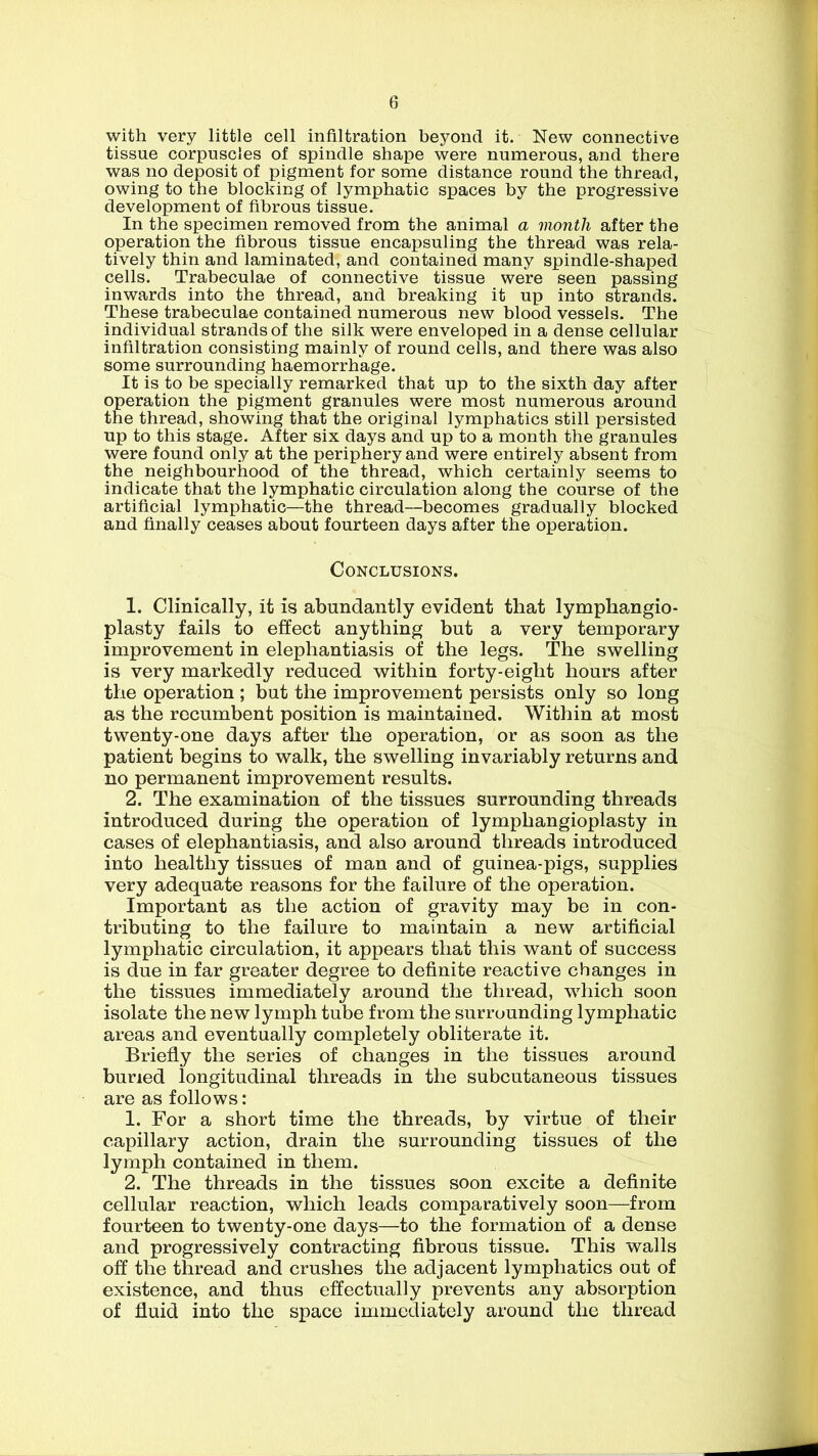 with very little cell infiltration beyond it. New connective tissue corpuscles of spindle shape were numerous, and there was no deposit of pigment for some distance round the thread, owing to the blocking of lymphatic spaces by the progressive development of fibrous tissue. In the specimen removed from the animal a month after the operation the fibrous tissue encapsuling the thread was rela- tively thin and laminated, and contained many spindle-shaped cells. Trabeculae of connective tissue were seen passing inwards into the thread, and breaking it up into strands. These trabeculae contained numerous new blood vessels. The individual strands of the silk were enveloped in a dense cellular infiltration consisting mainly of round cells, and there was also some surrounding haemorrhage. It is to be specially remarked that up to the sixth day after operation the pigment granules were most numerous around the thread, showing that the original lymphatics still persisted up to this stage. After six days and up to a month the granules were found only at the periphery and were entirely absent from the neighbourhood of the thread, which certainly seems to indicate that the lymphatic circulation along the course of the artificial lymphatic—the thread—becomes gradually blocked and finally ceases about fourteen days after the operation. Conclusions. 1. Clinically, it is abundantly evident that lymphangio- plasty fails to effect anything but a very temporary improvement in elephantiasis of the legs. The swelling is very markedly reduced within forty-eight hours after the operation ; but the improvement persists only so long as the recumbent position is maintained. Within at most twenty-one days after the operation, or as soon as the patient begins to walk, the swelling invariably returns and no permanent improvement results. 2. The examination of the tissues surrounding threads introduced during the operation of lymphangioplasty in cases of elephantiasis, and also around threads introduced into healthy tissues of man and of guinea-pigs, supplies very adequate reasons for the failure of the operation. Important as the action of gravity may be in con- tributing to the failure to maintain a new artificial lymphatic circulation, it appears that this want of success is due in far greater degree to definite reactive changes in the tissues immediately around the thread, which soon isolate the new lymph tube from the surrounding lymphatic areas and eventually completely obliterate it. Briefly the series of changes in the tissues around buried longitudinal threads in the subcutaneous tissues are as follows: 1. For a short time the threads, by virtue of their capillary action, drain the surrounding tissues of the lymph contained in them. 2. The threads in the tissues soon excite a definite cellular reaction, which leads comparatively soon—from fourteen to twenty-one days—to the formation of a dense and progressively contracting fibrous tissue. This walls off the thread and crushes the adjacent lymphatics out of existence, and thus effectually prevents any absorption of fluid into the space immediately around the thread