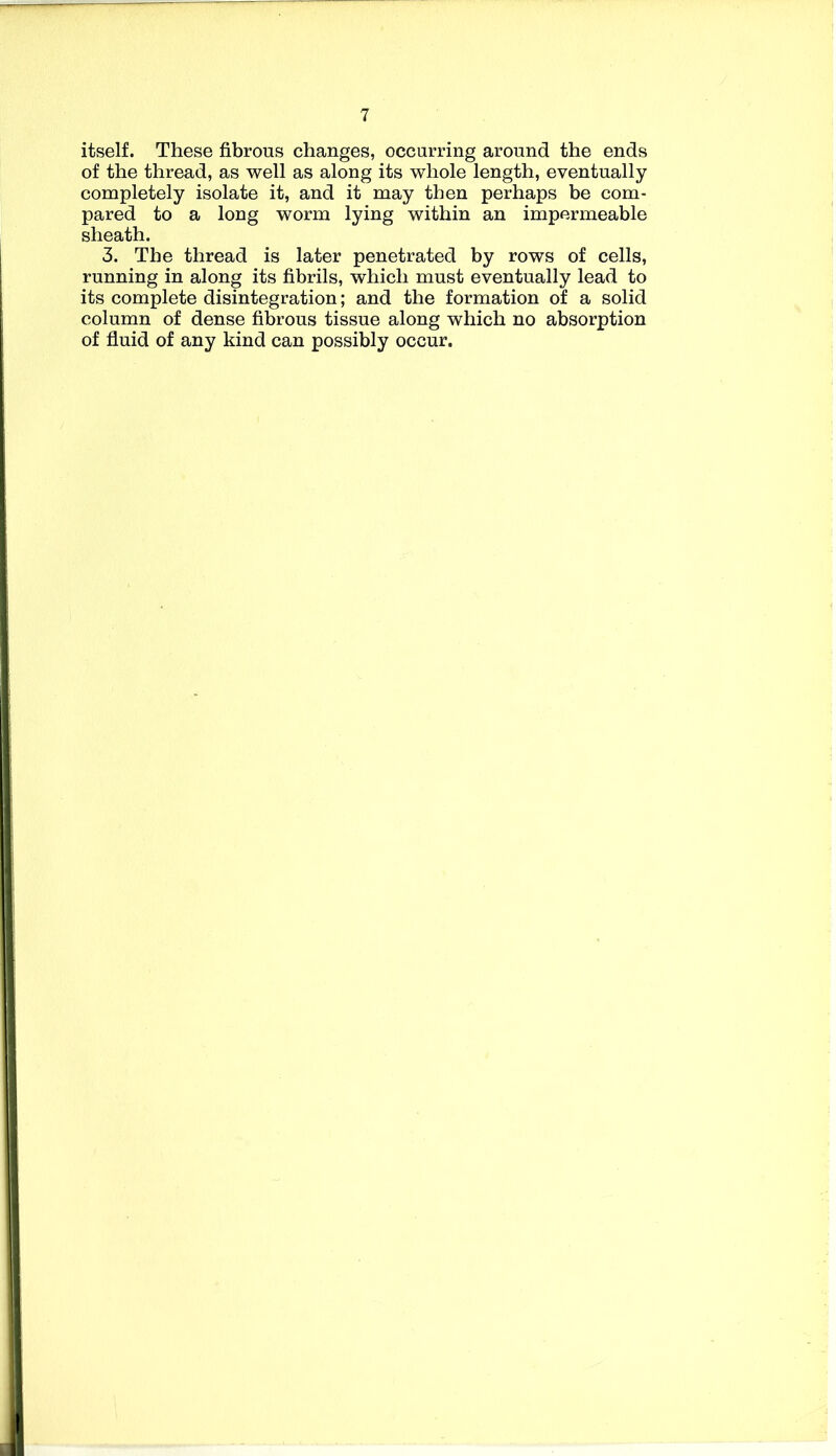 itself. These fibrous changes, occurring around the ends of the thread, as well as along its whole length, eventually completely isolate it, and it may then perhaps be com- pared to a long worm lying within an impermeable sheath. 3. The thread is later penetrated by rows of cells, running in along its fibrils, which must eventually lead to its complete disintegration; and the formation of a solid column of dense fibrous tissue along which no absorption of fluid of any kind can possibly occur.
