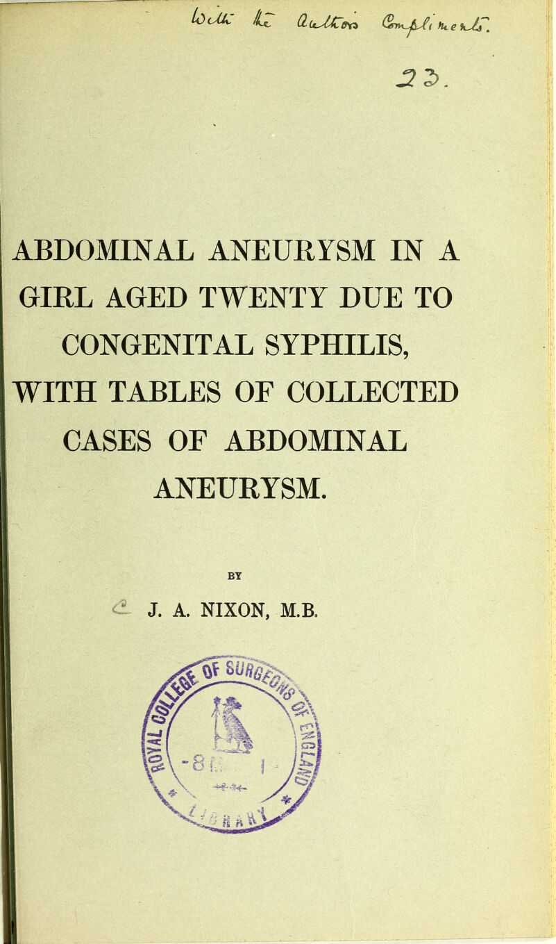 ABDOMINAL ANEURYSM IN A GIRL AGED TWENTY DUE TO CONGENITAL SYPHILIS, WITH TABLES OF COLLECTED CASES OF ABDOMINAL ANEURYSM. i'i >1 ;i ii I il J. A. NIXON, M.B.