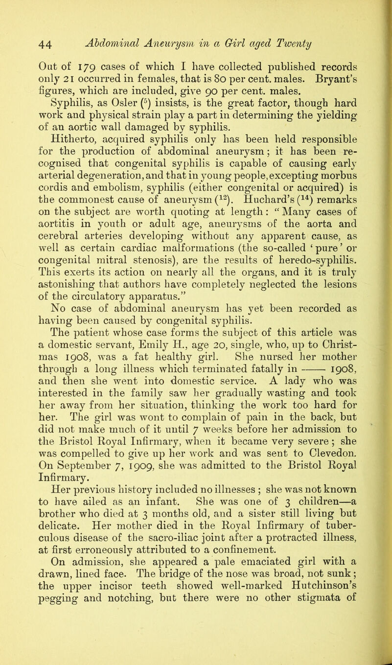 Oat of 179 cases of which I have collected published records only 21 occurred in females, that is 80 per cent, males. Bryant’s figures, which are included, give 90 per cent, males. Syphilis, as Osier (^) insists, is the great factor, though hard work and physical strain play a part in determining the yielding of an aortic wall damaged by syphilis. Hitherto, acquired syphilis only has been held responsible for the production of abdominal aneurysm; it has been re- cognised that congenital syphilis is capable of causing early arterial degeneration, and that in young people, excepting morbus cordis and embolism, syphilis (either congenital or acquired) is the commonest cause of aneurysm(^^). Huchard’s remarks on the subject are worth quoting at length: “Many cases of aortitis in youth or adult age, aneurysms of the aorta and cerebral arteries developing without any apparent cause, as well as certain cardiac malformations (the so-called ‘ pure ’ or congenital mitral stenosis), are the results of heredo-syphilis. This exerts its action on nearly all the organs, and it is truly astonishing that authors have completely neglected the lesions of the circulatory apparatus.” No case of abdominal aneurysm has yet been recorded as having been caused by congenital syphilis. The patient whose case forms the subject of this article was a domestic servant, Emily H., age 20, single, who, up to Christ- mas 1908, was a fat healthy girl. She nursed her mother through a long illness which terminated fatally in 1908, and then she went into domestic service. A lady who was interested in the family saw her gradually wasting and took her away from her situation, thinking the work too hard for her. The girl was wont to complain of pain in the back, but did not make much of it until 7 weeks before her admission to the Bristol Royal Infirmary, when it became very severe; she was compelled to give up her work and was sent to Olevedon. On September 7, 1909, she was admitted to the Bristol Royal Infirmary. Her previous history included no illnesses ; she was not known to have ailed as an infant. She was one of 3 children—a brother who died at 3 months old, and a sister still living but delicate. Her mother died in the Royal Infirmary of tuber- culous disease of the sacro-iliac joint after a protracted illness, at first erroneously attributed to a confinement. On admission, she appeared a pale emaciated girl with a drawn, lined face. The bridge of the nose was broad, not sunk; the upper incisor teeth showed well-marked Hutchinson’s pegging and notching, but there were no other stigmata of