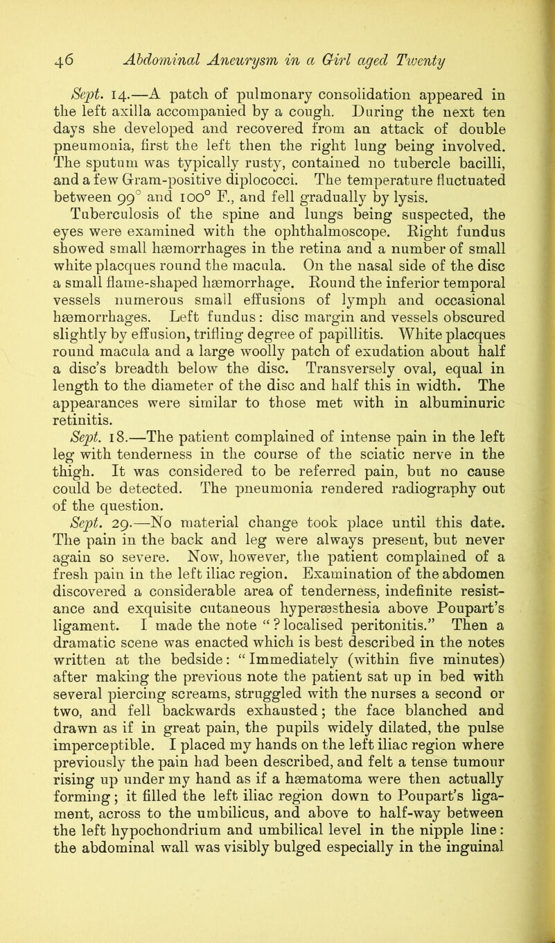 Sept. 14.—A patch of pulmonary consolidation appeared in the left axilla accompanied by a cough. During the next ten days she developed and recovered from an attack of double pneumonia, first the left then the right lung being involved. The sputum was typically rusty, contained no tubercle bacilli, and a few Gram-positive diplococci. The temperature fluctuated between 99° and ioo° F., and fell gradually by lysis. Tuberculosis of the spine and lungs being suspected, the eyes were examined with the ophthalmoscope. Right fundus showed small hsemorrhages in the retina and a number of small white placques round the macula. On the nasal side of the disc a small flame-shaped hsemorrhage. Round the inferior temporal vessels numerous small effusions of lymph and occasional haemorrhages. Left fundus; disc margin and vessels obscured slightly by effusion, trifling degree of papillitis. White placques round macula and a large woolly patch of exudation about half a disc’s breadth below the disc. Transversely oval, equal in length to the diameter of the disc and half this in width. The appearances were similar to those met with in albuminuric retinitis. Sept. 18.—The patient complained of intense pain in the left leg with tenderness in the course of the sciatic nerve in the thigh. It was considered to be referred pain, but no cause could be detected. The pneumonia rendered radiography out of the question. Sept. 29.—No material change took place until this date. The pain in the back and leg were always present, but never again so severe. Now, however, the patient complained of a fresh pain in the left iliac region. Examination of the abdomen discovered a considerable area of tenderness, indefinite resist- ance and exquisite cutaneous hypermsthesia above Poupart’s ligament. I made the note “ ? localised peritonitis.” Then a dramatic scene was enacted which is best described in the notes written at the bedside: “ Immediately (within five minutes) after making the previous note the patient sat up in bed with several piercing screams, struggled with the nurses a second or two, and fell backwards exhausted; the face blanched and drawn as if in great pain, the pupils widely dilated, the pulse imperceptible. I placed my hands on the left iliac region where previously the pain had been described, and felt a tense tumour rising up under my hand as if a hgematoma were then actually forming; it filled the left iliac region down to Poupart’s liga- ment, across to the umbilicus, and above to half-way between the left hypochondrium and umbilical level in the nipple line: the abdominal wall was visibly bulged especially in the inguinal
