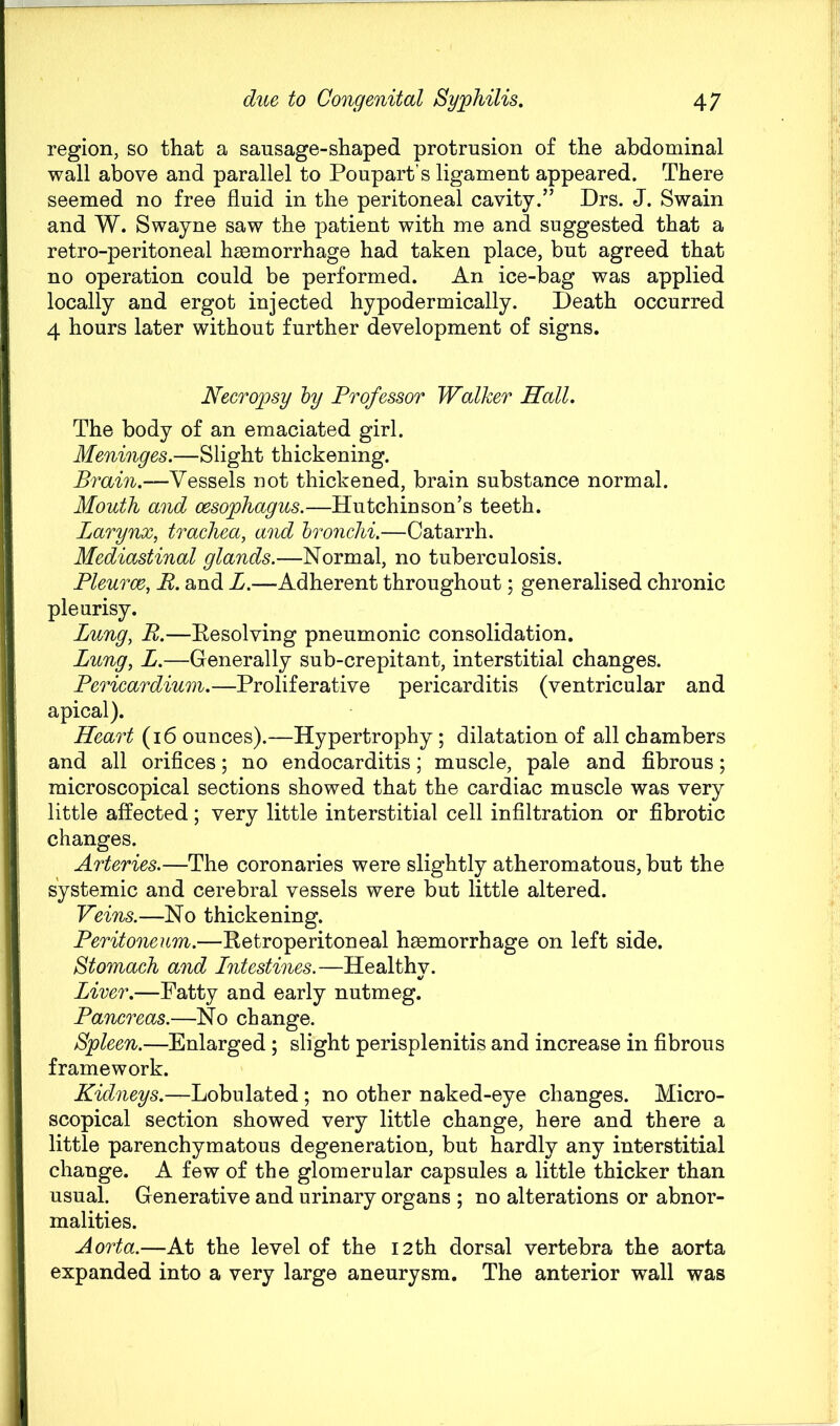 region, so that a sausage-shaped protrusion of the abdominal wall above and parallel to Poupart’s ligament appeared. There seemed no free fluid in the peritoneal cavity.” Drs. J. Swain and W. Swayne saw the patient with me and suggested that a retro-peritoneal haemorrhage had taken place, but agreed that no operation could be performed. An ice-bag was applied locally and ergot injected hypodermically. Death occurred 4 hours later without further development of signs. Neero^psy hy Professor Walker Hall. The body of an emaciated girl. Meninges.—Slight thickening. Brain.—Vessels not thickened, brain substance normal. Mouth and oesophagus.—Hutchinson’s teeth. Larynx, trachea, and hronchi.—Catarrh. Mediastinal glands.—Normal, no tuberculosis. Pleurce, B. and L.—Adherent throughout; generalised chronic pleurisy. Lung, B.—Eesolving pneumonic consolidation. Lung, L.—Generally sub-crepitant, interstitial changes. Pericardium.—Proliferative pericarditis (ventricular and apical). Heart (i6 ounces).—Hypertrophy; dilatation of all chambers and all orifices; no endocarditis; muscle, pale and fibrous; microscopical sections showed that the cardiac muscle was very little affected; very little interstitial cell infiltration or fibrotic changes. Arteries.—The coronaries were slightly atheromatous, but the systemic and cerebral vessels were but little altered. Veins.—No thickening. Peritoneum.—Retroperitoneal haemorrhage on left side. Stomach and Lntestines.—Healthy. Liver.—Fatty and early nutmeg. Pancreas.—No change. Spleen.—Enlarged; slight perisplenitis and increase in fibrous framework. Kidneys.—Lobulated ; no other naked-eye changes. Micro- scopical section showed very little change, here and there a little parenchymatous degeneration, but hardly any interstitial change. A few of the glomerular capsules a little thicker than usual. Generative and urinary organs ; no alterations or abnor- malities. Aorta.—At the level of the 12th dorsal vertebra the aorta expanded into a very large aneurysm. The anterior wall was