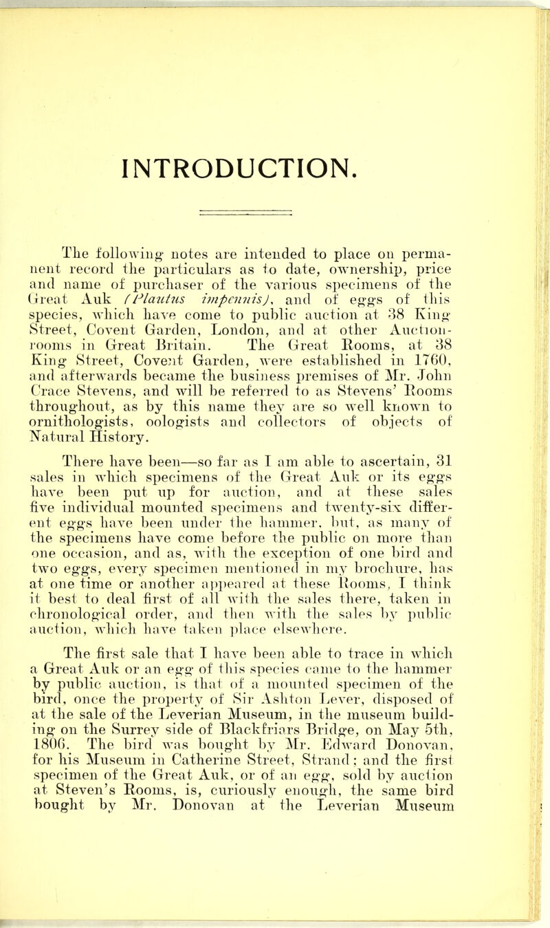 INTRODUCTION. Tlie following notes are intended to place on perma- nent record the particulars as to date, ownership, price and name of purchaser of the various specimens of the Great Auk fPlautus impennis), and of eggs of this species, which have come to public auction at 38 King Street, Covent Garden, London, and at other Auetion- rooms in Great Britain. The Great Booms, at 38 King Street, Covent Garden, were established in 1T60, and afterwards became the business premises of Mr. John Crace Stevens, and will be referred to as Stevens5 Booms throughout, as by this name they are so well known to ornithologists, oologists and collectors of objects of Natural History. There have been—so far as I am able to ascertain, 31 sales in which specimens of the Great Auk or its eg'gs have been put up for auction, and at these sales five individual mounted specimens and twenty-six differ- ent eggs have been under the hammer, but, as many of the specimens have come before the public on more than one occasion, and as, with the exception of one bird and two eggs, every specimen mentioned in my brochure, has at one time or another appeared at these Booms, I think it best to deal first of all with the sales there, taken in chronological order, and then with the sales by public auction, which have taken place elsewhere. The first sale that I have been able to trace in which a Great Auk or an egg of this species came to the hammer by public auction, is that of a mounted specimen of the bird, once the property of Sir Ashton Lever, disposed of at the sale of the Leverian Museum, in the museum build- ing on the Surrey side of Blackfriars Bridge, on May 5th, 1806. The bird was bought by Mr. Edward Donovan, for his Museum in Catherine Street, Strand; and the first specimen of the Great Auk, or of an egg, sold by auction at Steven’s Booms, is, curiously enough, the same bird bought by Mr. Donovan at the Leverian Museum