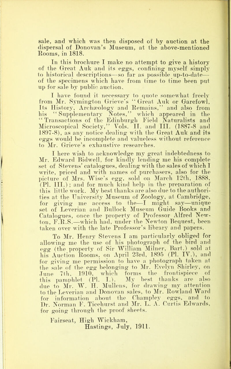 sale, and which was then disposed of by auction at the dispersal of Donovan’s Museum, at the above-mentioned Dooms, in 1818. In this brochure I make no attempt to give a history of the Great Auk and its eggs, confining myself simply to historical descriptions—so far as possible up-to-date— of the specimens which have from time to time been put up for sale by public auction. I have found it necessary to quote somewhat freely from Mr. Symington Grieve’s “ Great Auk or Garefowl, Its History, Archaeology and Remains,” and also from liis “Supplementary Notes,” which appeared in the “Transactions of the Edinburgh Field Naturalists and Microscopical Society,” Yols. II. and III. (188T-8 and 189T-8), as any notice dealing with the Great Auk and its eggs would be incomplete and valueless without reference to Mr. Grieve’s exhaustive researches. I here wish to acknowledge my great indebtedness to Mr. Edward Bidwell, for kindly lending me his complete set of Stevens’ catalogues, dealing with the sales of which I write, priced and with names of purchasers, also for the picture of Mrs. Wise’s egg, sold on March 12th, 1888, (PI. III.); and for much kind help in the preparation of this little work. My best thanks are also due to the authori- ties at the University Museum of Zoology, at Cambridge, for giving me access to the—I might say—unique set of Leverian and Bullock Museum Guide Books and Catalogues, once the property of Professor Alfred New- ton, F.R.S.—which had, under the Newton Bequest, been taken over with the late Professor’s library and papers. To Mr. Henry Stevens I am particularly obliged for allowing me the use of his photograph of the bird and egg (the property of Sir William Milner, Bart.) sold at his Auction Dooms, on April 23rd, 1895 (PI. IV.), and for giving me permission to have a photograph taken at the sale of the egg belonging to Mr. Evelyn Shirley, on June 7th, 1910, which forms the frontispiece of this pamphlet (PI. I.). My best thanks are also due to Mr. W. IT. Mullens, for drawing my attention to the Leverian and Donovan sales, to Mr. Rowland Ward for information about the Champley eggs, and to Dr. Norman E. Ticehurst and Mr. L. A. Curtis Edwards, for going through the proof sheets. Eairseat, High Wickham, Hastings, July, 1911.