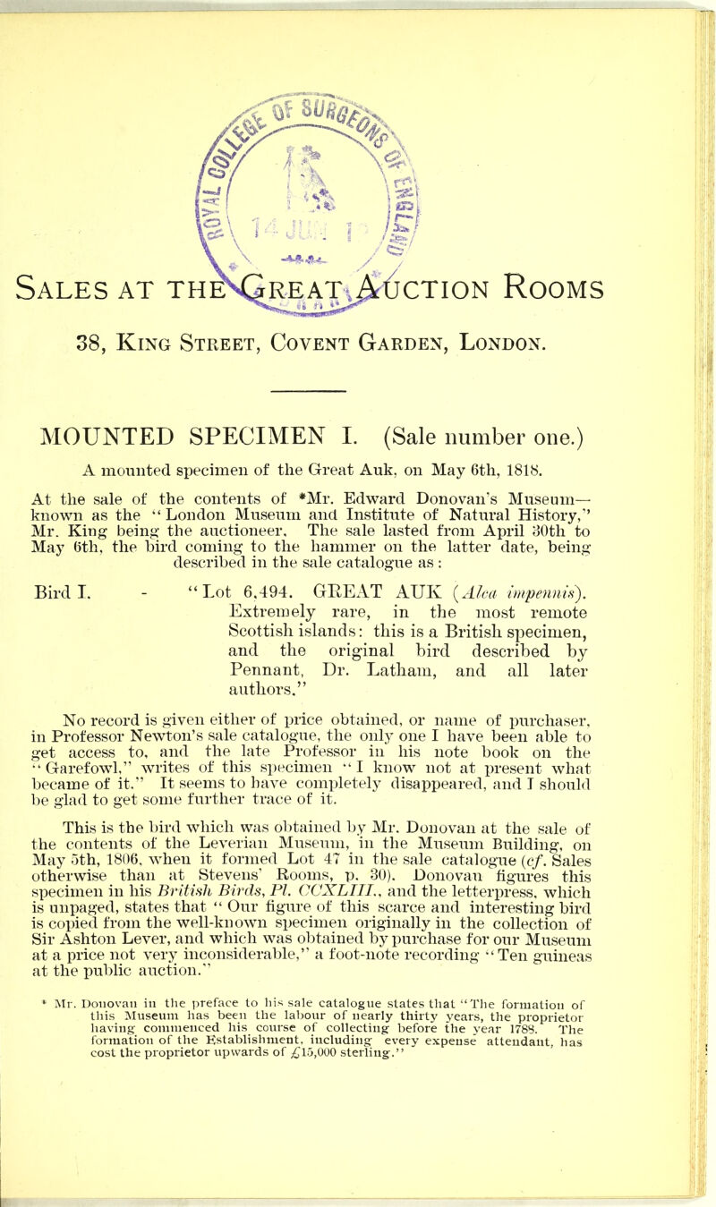 Sales 38, MOUNTED SPECIMEN I. (Sale number one.) A mounted specimen of the Great Auk, on May 6th, 1818. At the sale of the contents of *Mr. Edward Donovan’s Museum— known as the “London Museum and Institute of Natural History,” Mr. King being the auctioneer. The sale lasted from April 80th to May 6th, the bird coming to the hammer on the latter date, being described in the sale catalogue as : Bird I. - “Lot 6,494. GREAT AUK (Alca impennis). Extremely rare, in the most remote Scottish islands: this is a British specimen, and the original bird described by Pennant, Dr. Latham, and all later authors.” No record is given either of price obtained, or name of purchaser, in Professor Newton’s sale catalogue, the only one I have been able to get access to, and the late Professor in his note book on the “ Garefowl,” writes of this specimen “ I know not at present what became of it,” It seems to have completely disappeared, and I should be glad to get some further trace of it. This is the bird which was obtained by Mr. Donovan at the sale of the contents of the Leverian Museum, in the Museum Building, on May 5th, 1806, when it formed Lot 47 in the sale catalogue (cf. Sales otherwise than at Stevens’ Rooms, p. 30). Donovan figures this specimen in his British Birds, PI. OCX Bill., and the letterpress, which is unpaged, states that “ Our figure of this scarce and interesting bird is copied from the well-known specimen originally in the collection of Sir Ashton Lever, and which was obtained by purchase for our Museum at a price not very inconsiderable,” a foot-note recording “Ten guineas at the public auction.” * Mr. Donovan in the preface to his sale catalogue states that “The formation of this Museum has been the labour of nearly thirty years, the proprietor having commenced his course of collecting before the year 1788. The formation of the Establishment, including every expense attendant, has cost the proprietor upwards of £15,000 sterling.” ction Rooms King Street, Covent Garden, London.