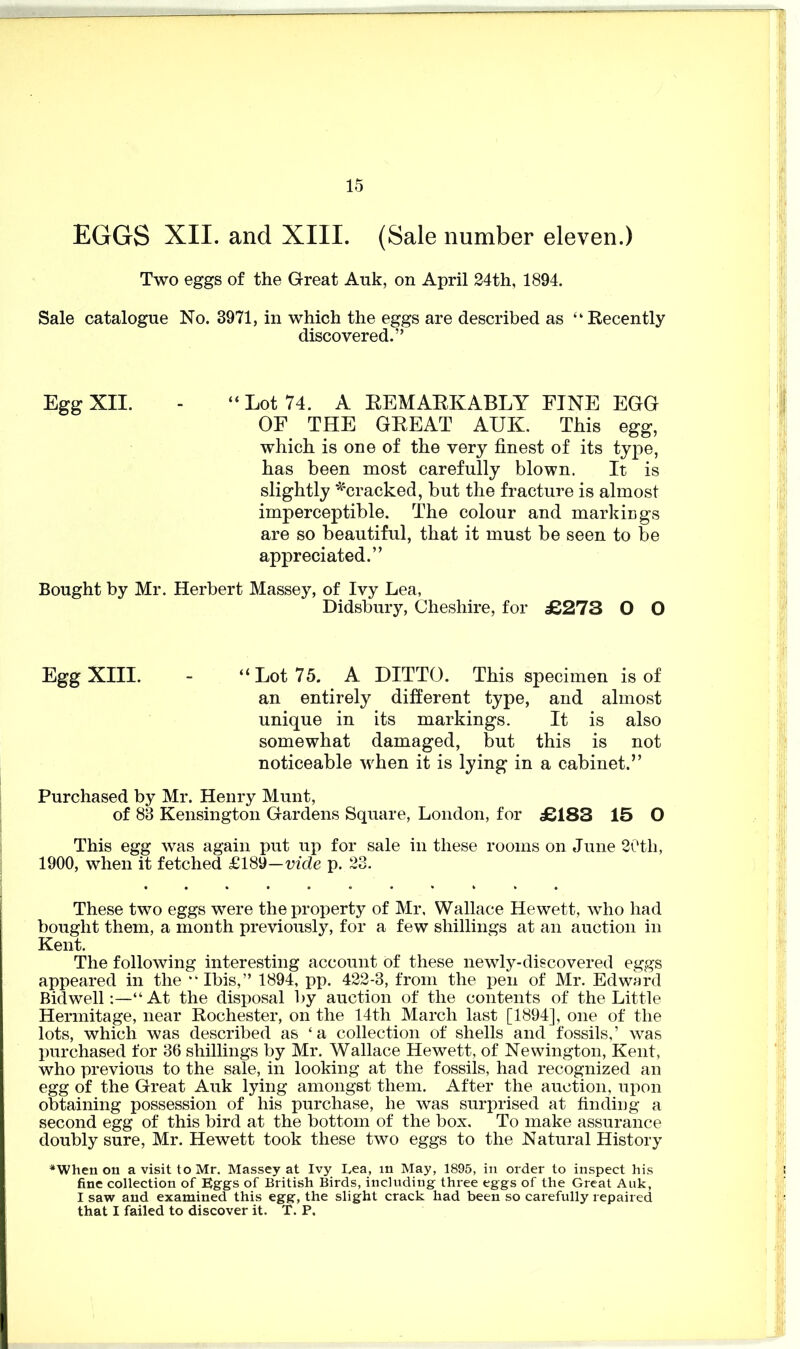 EGGS XII. and XIII. (Sale number eleven.) Two eggs of the Great Auk, on April 24th, 1894. Sale catalogue No. 3971, in which the eggs are described as “Recently discovered.” Egg XII. - “Lot 74. A REMARKABLY FINE EGG OF THE GREAT AUK. This egg, which is one of the very finest of its type, has been most carefully blown. It is slightly ^cracked, but the fracture is almost imperceptible. The colour and markings are so beautiful, that it must be seen to be appreciated.” Bought by Mr. Herbert Massey, of Ivy Lea, Didsbury, Cheshire, for £273 O O Egg XIII. - “Lot 75. A DITTO. This specimen is of an entirely different type, and almost unique in its markings. It is also somewhat damaged, but this is not noticeable when it is lying in a cabinet.” Purchased by Mr. Henry Munt, of 83 Kensington Gardens Square, London, for £183 15 O This egg was again put up for sale in these rooms on June 20tli, 1900, when it fetched £189—vide p. 23. These two eggs were the property of Mr, Wallace Hewett, who had bought them, a month previously, for a few shillings at an auction in Kent. The following interesting account of these newly-discovered eggs appeared in the ••Ibis,” 1894, pp. 422-3, from the pen of Mr. Edward Bidwell:—“At the disposal by auction of the contents of the Little Hermitage, near Rochester, on the 14th March last [1894], one of the lots, which was described as ‘a collection of shells and fossils,’ was purchased for 36 shillings by Mr. Wallace Hewett, of Newington, Kent, who previous to the sale, in looking at the fossils, had recognized an egg of the Great Auk lying amongst them. After the auction, upon obtaining possession of his purchase, he was surprised at finding a second egg of this bird at the bottom of the box. To make assurance doubly sure, Mr. Hewett took these two eggs to the Natural History •When on a visit to Mr. Massey at Ivy Lea, in May, 1895, in order to inspect his fine collection of Eggs of British Birds, including three eggs of the Great Auk, I saw and examined this egg, the slight crack had been so carefully repaired that I failed to discover it. T. P.