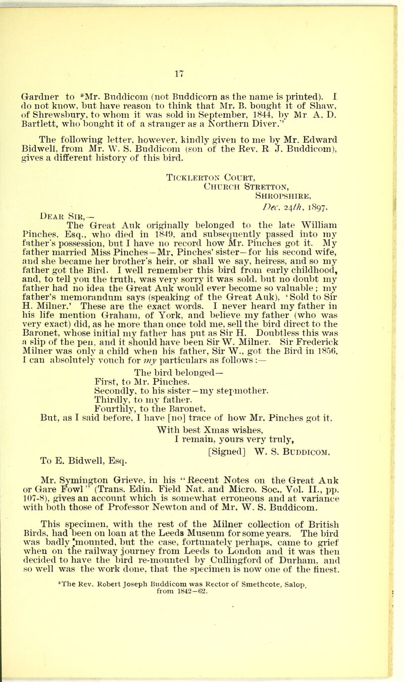 17 Gardner to *Mr. Buddicom (not Buddicorn as the name is printed). I do not know, but have reason to think that Mr. B. bought it of Shaw, of Shrewsbury, to whom it was sold in September, 1844, by Mr A. D. Bartlett, who bought it of a stranger as a Northern Diver.” The following letter, however, kindly given to me by Mr. Edward Bidwell, from Mr. W. S. Buddicom (son of the Rev. R J. Buddicom), gives a different history of this bird. Ticklerton Court, Church Stretton, Shropshire, Dec. 24th, 1897, Dear Sir,— The Great Auk originally belonged to the late William Pinches, Esq., who died in 1849, and subsequently passed into my father's possession, but I have no record how Mr. Pinches got it. My father married Miss Pinches —Mr, Pinches’sister—for his second wife, and she became her brother’s heir, or shall we say, heiress, and so my father got the Bird. I well remember this bird from early childhood, and, to tell you the truth, was very sorry it was sold, but no doubt my father had no idea the Great Auk would ever become so valuable ; my father’s memorandum says (speaking of the Great Auk), ‘ Sold to Sir H. Milner.’ These are the exact words. I never heard my father in his life mention Graham, of York, and believe my father (who was very exact) did, as he more than once told me, sell the bird direct to the Baronet, whose initial my father has put as Sir H. Doubtless this was a slip of the pen, and it should have been Sir W. Milner. Sir Frederick Milner was only a child when his father, Sir W., got the Bird in 1856, I can absolutely vouch for my particulars as follows The bird belonged— First, to Mr. Pinches. Secondly, to his sister —my stepmother. Thirdly, to my father. Fourthly, to the Baronet. But, as I said before, I have [no] trace of how Mr. Pinches got it. To E. Bidwell, Esq. With best Xmas wishes, I remain, yours very truly, [Signed] W. S. Buddicom. Mr, Symington Grieve, in his “Recent Notes on the Great Auk or Gare Fowl” (Trans. Edin. Field Nat. and Micro. Soc., Vol. II., pp. 107-8), gives an account which is somewhat erroneous and at variance with both those of Professor Newton and of Mr, W. S, Buddicom. This specimen, with the rest of the Milner collection of British Birds, had been on loan at the Leeds Museum for some years. The bird was badly [mounted, but the case, fortunately perhaps, came to grief when on the railway journey from Leeds to London and it was then decided to have the bird re-mounted by Cullingford of Durham, and so well was the work done, that the specimen is now one of the finest. *The Rev. Robert Joseph Buddicom was Rector of Smethcote, Salop, from 1842—62,
