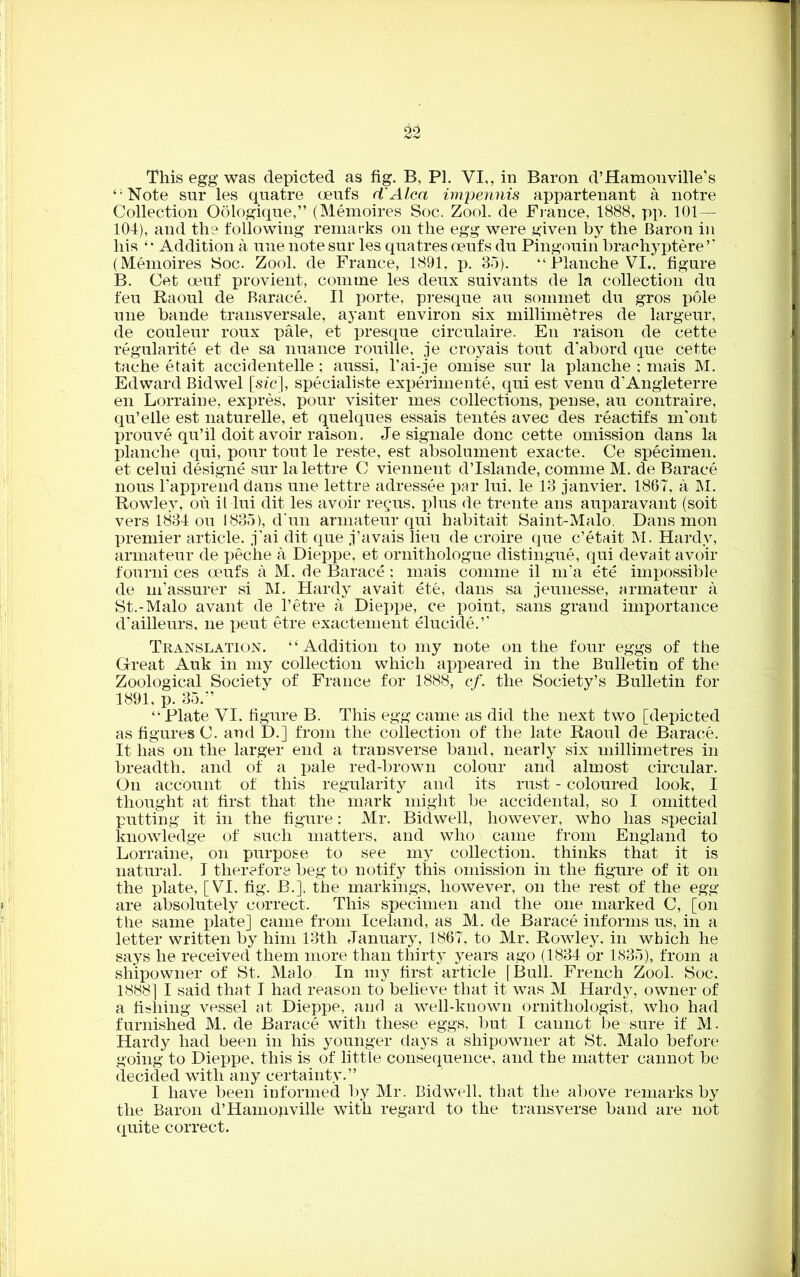 This egg was depicted as fig. B, PI. VI,, in Baron d’Hamonville’s “Note sur les qnatre cents d'Alca impermis appartenant a notre Collection Oologique,” (Memoires Soc. Zool. de France, 1888, pp. 101— 104), and the following remarks on the egg were given by the Baron in his “ Addition a line note sur les quatres oeufs du Pingouin brachyptere” (Memoires Soc. Zool. de France, 1891, p. 35). “ Blanche VI., figure B. Get oeuf provient, com me les deux suivants de la collection du feu Raoul de Barace. II porte, presque au sommet du gros pole une bande transversale, ayant environ six millimetres de largeur, de couleur roux pale, et presque circulaire. En raison de cette regularity et de sa nuance rouille, je croyais tout d’abord que cette tache etait accidentelle ; aussi, l’ai-je omise sur la planche ; mais M. Edward Bidwel [sic], specialiste experiments, qui est venu d’Angleterre en Lorraine, expres, pour visiter mes collections, pense, au contraire, qu’elle est naturelle, et quelques essais tentes avec des reactifs m'ont prouve qu’il doit avoir raison. Je signale done cette omission dans la planche qui, pour tout le reste, est absolument exacte. Ce specimen, et celui designe sur lalettre C viennent d’Islande, comme M. de Barace nous l’apprend dans une lettre adressee par lui, le 13 janvier. 1867, a M. Rowley, ou il lui dit les avoir regus. plus de trente ans auparavant (soit vers 1834 ou 1835), d’un armateur qui habitait Saint-Malo. Dans mon premier article, j'ai dit que j’avals lieu de croire que e’etait M. Hardy, armateur de peche a Dieppe, et ornithologue distingue, qui devait avoir fourni ces oeufs a M. de Barace: mais comme il m’a ete impossible de m’assurer si M. Hardy avait ete, dans sa jeunesse, armateur a St.-Malo avant de l’etre a Dieppe, ce point, sans grand importance d’ailleurs, ne peut etre exactement elucide.” Translation. “Addition to my note on the four eggs of the Great Auk in my collection which appeared in the Bulletin of the Zoological Society of France for 1888, cf. the Society’s Bulletin for 1891, p. 35.” “ Plate VI. figure B. This egg came as did the next two [depicted as figures C. and D.] from the collection of the late Raoul de Barace. It lias on the larger end a transverse band, nearly six millimetres in breadth, and of a pale red-brown colour and almost circular. On account of this regularity and its rust - coloured look, I thought at first that the mark might be accidental, so I omitted putting it in the figure: Mr. Bidwell, however, who has special knowledge of such matters, and who came from England to Lorraine, on purpose to see my collection, thinks that it is natural. I therefore beg to notify this omission in the figure of it on the plate, [VI. fig. B.]. the markings, however, on the rest of the egg are absolutely correct. This specimen and the one marked C, [on the same plate] came from Iceland, as M. de Barace informs us, in a letter written by him 13th January, 1867, to Mr. Rowley, in which he says he received them more than thirty years ago (1834 or 1835), from a shipowner of St. Malo In my first article [Bull. French Zool. Soc. 1888] I said that I had reason to believe that it was M Hardy, owner of a fishing vessel at Dieppe, and a well-known ornithologist, who had furnished M. de Barace with these eggs, but I cannot be sure if M. Hardy had been in his younger days a shipowner at St. Malo before going to Dieppe, this is of little consequence, and the matter cannot be decided with any certainty.” I have been informed by Mr. Bidwell. that the above remarks by the Baron d’Hamonville with regard to the transverse band are not quite correct.