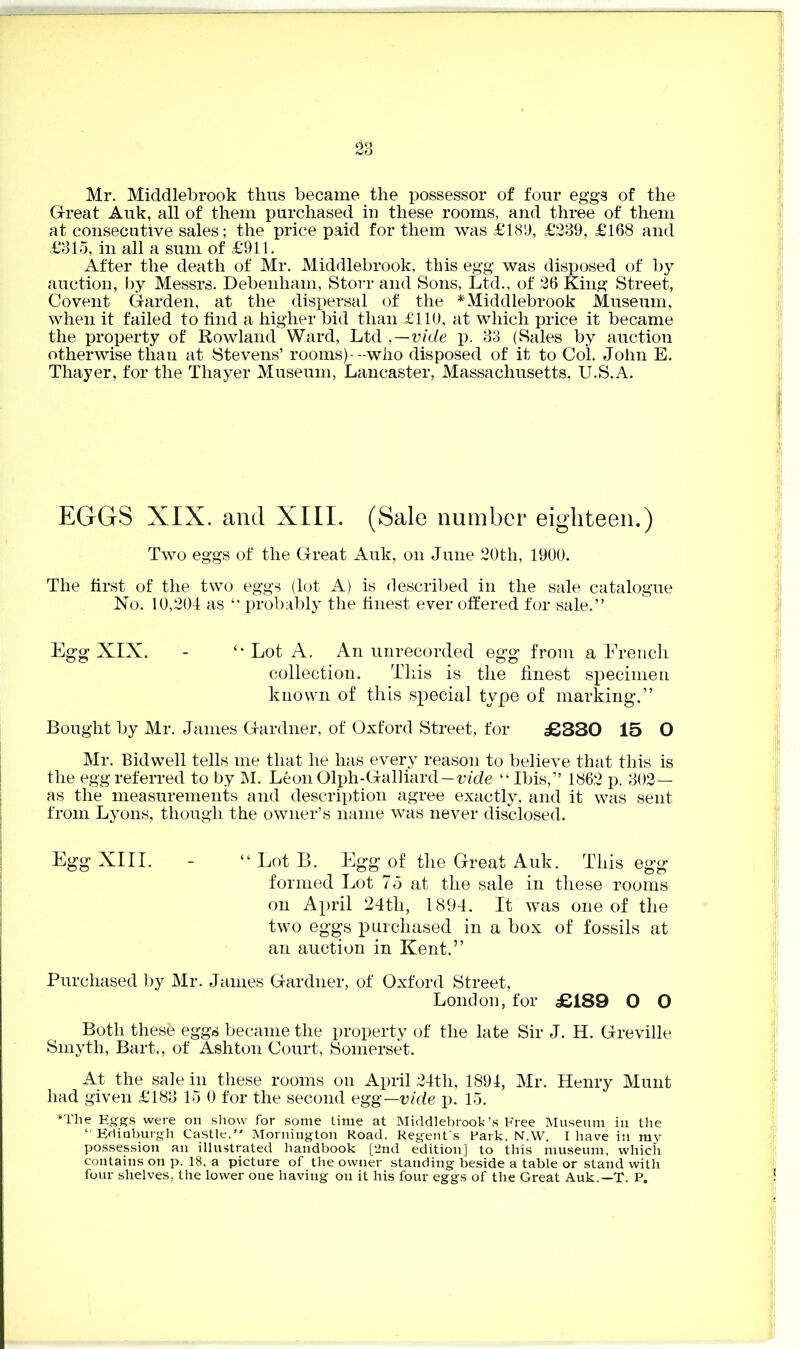 ~ 23 Mr. Middlebrook thus became the possessor of four eggs of the Great Auk, all of them purchased in these rooms, and three of them at consecutive sales; the price paid for them was £183, £239, £168 and £315, in all a sum of £911. After the death of Mr. Middlebrook, this egg was disposed of by auction, by Messrs. Debenham, Storr and Sons, Ltd., of 26 King Street, Covent Garden, at the dispersal of the * Middlebrook Museum, when it failed to find a higher bid than £110, at which price it became the property of Rowland Ward, Ltd ,—vide p. 33 (Sales by auction otherwise than at Stevens’ rooms)--who disposed of it to Col. John E. Thayer, for the Thayer Museum, Lancaster, Massachusetts, U.S.A. EGGS XIX. and XIII. (Sale number eighteen.) Two eggs of the Great Auk, on June 20th, 1900. The first of the two eggs (lot A) is described in the sale catalogue No. 10,204 as “ probably the finest ever offered for sale.” Egg XIX. - Lot A. An unrecorded egg from a French collection. This is the finest specimen known of this special type of marking.” Bought by Mr. James Gardner, of Oxford Street, for £330 15 O Mr. Bidwell tells me that he has every reason to believe that this is the egg referred to by M. Leon Olph-Galliard—vide “ Ibis,” 1862 p. 302— as the measurements and description agree exactly, and it was sent from Lyons, though the owner’s name was never disclosed. Egg XIII. - “ Lot B. Egg of the Great Auk. This egg formed Lot 75 at the sale in these rooms on April 24th, 1894. It was one of the two eggs purchased in a box of fossils at an auction in Kent.” Purchased by Mr. James Gardner, of Oxford Street, London, for £189 O O Both thesfc eggs became the property of the late Sir J. H. Greville Smyth, Bart,, of Ashton Court, Somerset. At the sale in these rooms on April 24th, 1894, Mr. Henry Munt had given £183 15 0 for the second egg—vide p. 15. *The Eggs were on show for some time at Middlebrook’s Free Museum in the “ Edinburgh Castle, Mornington Road. Regent's Park, N.W. I have in my possession an illustrated handbook [2nd edition] to this museum, which contains on p. 18, a picture of the owner standing beside a table or stand with four shelves, the lower one having on it his four eggs of the Great Auk.—T. P.