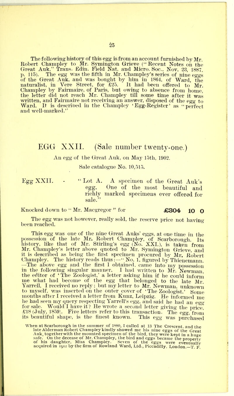 £5 The following history of this egg is from an account furnished by Mr, Robert Champley to Mr. Symington Grieve (“Recent Notes on the Great Auk,” Trans. Edin. Field Nat. and Micro. Soc., Nov. 23, 1887. p. 115). The egg was the fifth in Mr. Champley’s series of nine eggs of the Great Auk, and was bought by him in 1864, of Ward, the naturalist, in Vere Street, for £25. It had been offered to Mr. Champley by Fairmaire, of Paris, but owing to absence from home, the letter did not reach Mr. Champley till some time after it was written, and Fairmaire not receiving an answer, disposed of the egg to Ward. If is described in the Champley ‘Egg-Register’ as “perfect and well-marked.” EGG XXII. (Sale number twenty-one.) An egg of the Great Auk, on May 15th, 1902. Sale catalogue No. 10,515. Egg XXII. - “ Lot A. A specimen of the Great Auk’s egg. One of the most beautiful and richly marked specimens ever offered for sale.” Knocked down to “ Mr, Macgregor ” for £304 10 O The egg was not however, really sold, the reserve price not having- been reached. This egg was one of the nine Great Auks’ eggs, at one time in the possession of the late Mr. Robert Champley, of Scarborough. Its history, like that of Mr. Stirling’s egg (No. XXI.), is taken from Mr. Champley’s letter above quoted to Mr. Symington Grieve, and it is described as being the first specimen procured by Mr. Robert Champley. The history reads thus “ No. 1, figured by Thienemann. —The above egg and the first I obtained, came into my possession in the following singular manner, I had written to Mr. Newman, the editor of ‘ The Zoologist,’ a letter asking him if he could inform me what had become of the egg that belonged to the late Mr. Yarrell, I received no reply ; but my letter to Mr. Newman, unknown to myself, was inserted on the outer cover of ‘ The Zoologist.’ Some months after I received a letter from Kunz, Leipzig-. He informed me he had seen my query respecting Yarrell’s egg, and said he had an egg for sale. Would I have it? He wrote a second letter giving the price, £18 (July, 1859). Five letters refer to this transaction. The egg, from its beautiful shape, is the finest known. This egg was purchased When at Scarborough in the summer of 1880, I called at 13 The Crescent, and the late Alderman Robert Champley kindly showed me his nine eggs of the Great Auk, together with the mounted specimen of the bird, they were kept in a huge safe. On the decease of Mr. Champley, the bird and eggs became the property of his daughter, Miss Champley. Seven of the eggs were eventually acquired in 1502 by the firm of Rowland Ward, I,td., Piccadilly, koudon. T. p