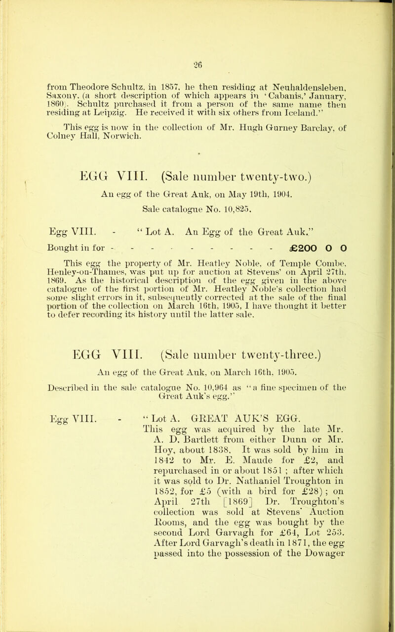 from Theodore Schultz, in 1857, he then residing at Neuhaldensleben, Saxony, (a short description of which appears in ‘ Cabanis,’January, 1860). Schultz purchased it from a person of the same name then residing at Leipzig. He received it with six others from Iceland.” This egg is now in the collection of Mr, Hugh Gurney Barclay, of Colney Hall, Norwich, EGG VIII. (Sale number twenty-two.) An egg of the Great Auk, on May 19th, 1904. Sale catalogue No. 10,825. Egg VIII. - “ Lot A. An Egg of the Great Auk.” Bought in for - - - - - - - - £200 O O This egg the property of Mr. Heatley Noble, of Temple Combe, Henley-on-Thames, was put up for auction at Stevens’ on April 27th, 1869. As the historical description of the egg given in the above catalogue of the first portion of Mr. Heatley Noble’s collection had some slight errors in it, subsequently corrected at the sale of the final portion of the collection on March 16th, 1905, I have thought it better to defer recording its history until the latter sale. EGG VIII. (Sale number twenty-three.) An egg of the Great Auk, on March 16th, 1905. Described in the sale catalogue No. 10,964 as “ a fine specimen of the Great Auk’s egg.” Egg VIII. - “Lot A. GREAT AUK’S EGG. This egg was acquired by the late Mr. A. D. Bartlett from either Dunn or Mr. Hoy, about 1838, It was sold by him in 1842 to Mr. E. Maude for £2, and repurchased in or about 1851 ; after which it was sold to Dr. Nathaniel Troughton in 1852, for £5 (with a bird for £28) ; on April 27th [1869] Dr. Troughton’s collection was sold at Stevens* Auction Rooms, and the egg was bought by the second Lord Garvagh for £64, Lot 253. After Lord Garvagh’s death in 1871, the egg passed into the possession of the Dowager