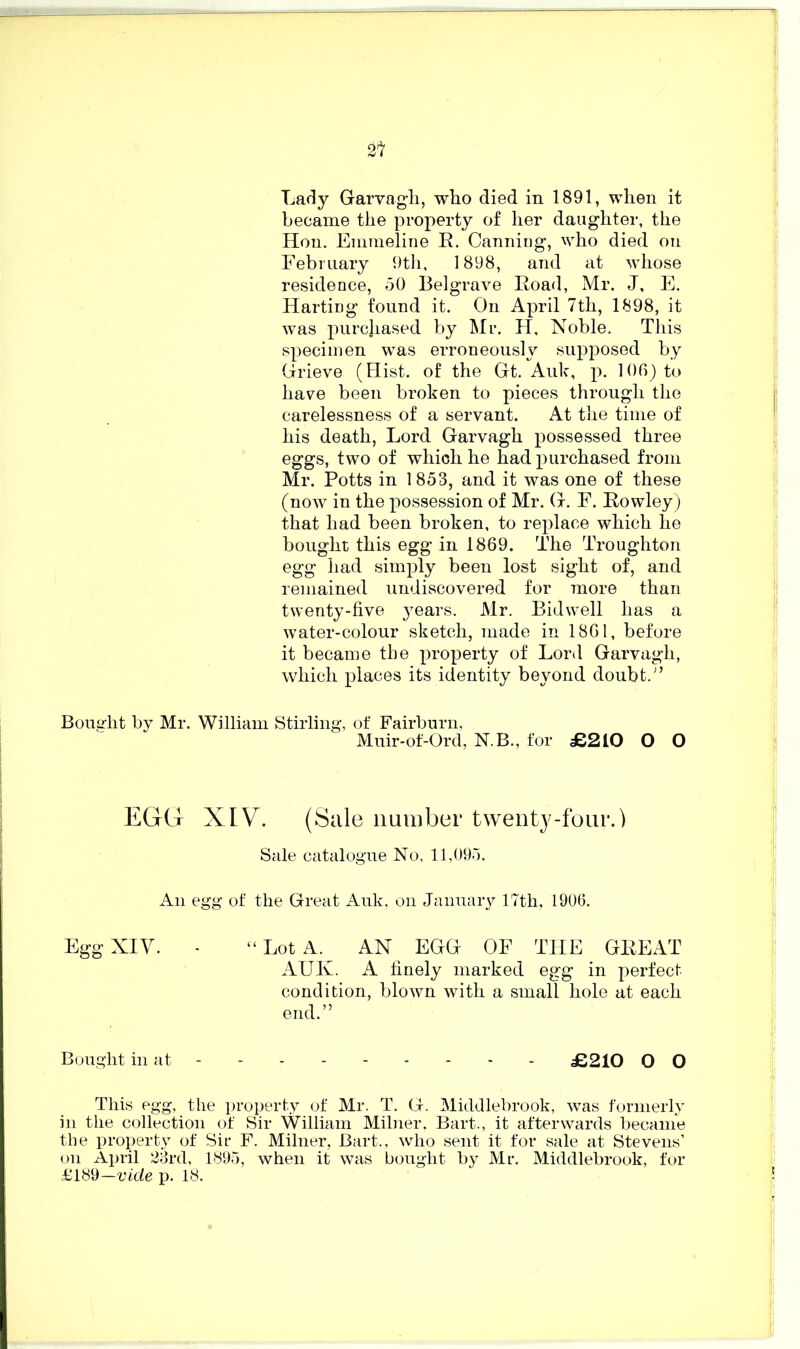 Lady Garvagh, who died in 1891, when it became the property of her daughter, the Hon. Emmeline R. Canning, who died on February 9th, 1898, and at whose residence, 50 Belgrave Road, Mr. J, E. HartiDg found it. On April 7th, 1898, it was purchased by Mr. H, Noble. This specimen was erroneously supposed by Grieve (Hist, of the Gt. Auk, p. 106) to have been broken to pieces through the carelessness of a servant. At the time of his death, Lord Garvagh possessed three eggs, two of which he had purchased from Mr. Potts in 1853, and it was one of these (now in the possession of Mr. G. F. Rowley) that had been broken, to replace which he bought this egg in 1869. The Troughton egg had simply been lost sight of, and remained undiscovered for more than twenty-five years. Mr. Bidvvell has a water-colour sketch, made in 1861, before it became the property of Lord Garvagh, which places its identity beyond doubt/’ Bought by Mr. William Stirling, of Fairburn, Muir-of-Ord, N.B., for £210 O O EGG XIV. (Sale number twenty-four.) Sale catalogue No, 11,095, An egg of the Great Auk, on January 17th, 1906. Egg XIV. - “Lot A. AN EGG OF THE GREAT AUK. A finely marked egg in perfect- condition, blown with a small hole at each end.” Bought in at - - - - £210 O O This egg, the property of Mr. T. G. Middlebrook, was formerly in the collection of Sir William Milner, Bart., it afterwards became the property of Sir F. Milner, Bart., who sent it for sale at Stevens’ on April 23rd, 1895, when it was bought by Mr. Middlebrook, for £189—vide p. 18.