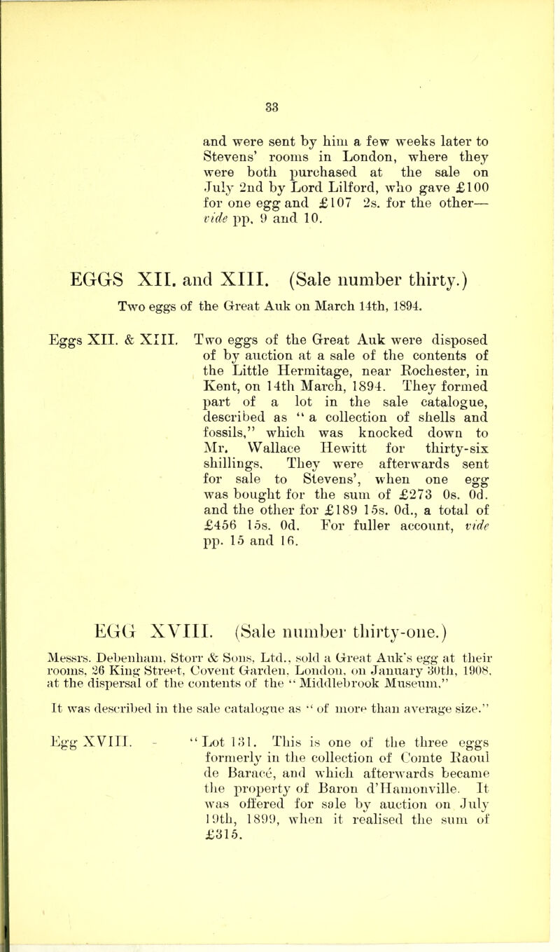 and were sent by him a few weeks later to Stevens’ rooms in London, where they were both purchased at the sale on July 2nd by Lord Lilford, who gave £100 for one egg and £107 2s. for the other— vide pp. 9 and 10. EGGS XII. and XIII. (Sale number thirty.) Two eggs of the Great Auk on March 14th, 1894. Eggs XII. & XIII. Two eggs of the Great Auk were disposed of by auction at a sale of the contents of the Little Hermitage, near Kochester, in Kent, on 14th March, 1894. They formed part of a lot in the sale catalogue, described as “a collection of shells and fossils,” which was knocked down to Mr. Wallace Hewitt for thirty-six shillings. They were afterwards sent for sale to Stevens’, when one egg was bought for the sum of £273 Os. Od. and the other for £189 15s. Od., a total of £456 15s. Od. For fuller account, vide pp. 15 and 16. EGG XVIII. (Sale number thirty-one.) Messrs. Debenham, Storr & Sons. Ltd., sold a Great Auk’s egg at their rooms, 26 King Street, Covent Garden, London, on January 30th, 1908, at the dispersal of the contents of the “ Middlebrook Museum,” It was described in the sale catalogue as “ of more than average size.” Egg XVIII. “Lot 131. This is one of the three eggs formerly in the collection of Comte jRaoul de Barace, and which afterwards became the property of Baron d’Hamonville. It was offered for ssle by auction on July 19th, 1899, when it realised the sum of £315.