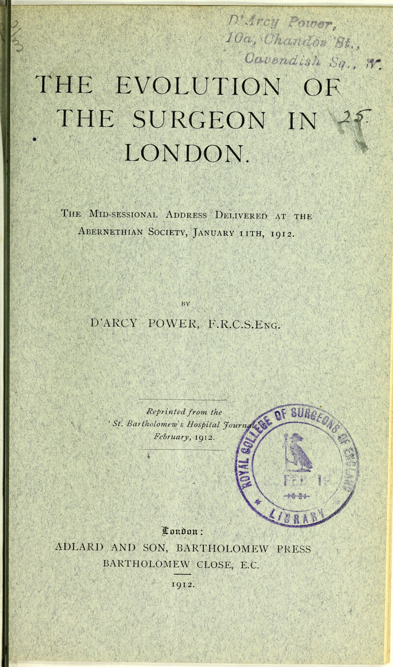' . tfafi , A Oav. i&'h' Sq, IT ARC Y POWER, E.E.C.S.Eng. ADLARI) AND SON, BARTHOLOMEW PRESS BARTHOLOMEW CLOSE, E.C. 1912. ft EVOLUTION OF THE SURGEON IN LONDON. The Mid-sessional Address Delivered at the Abernethian Society, January iith, 1912.