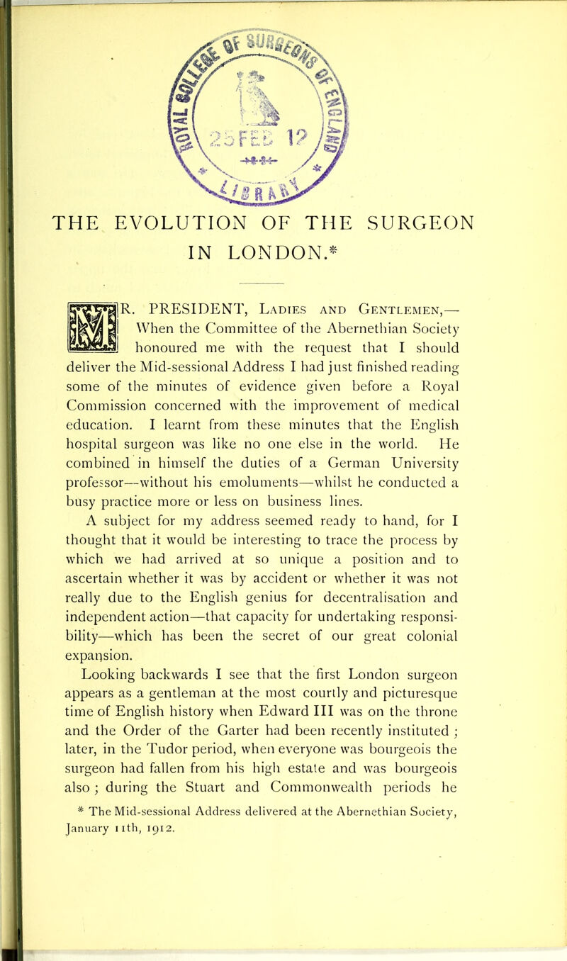 THE EVOLUTION OF THE SURGEON IN LONDON.* . PRESIDENT, Ladies and Gentlemen,— When the Committee of the Abernethian Society honoured me with the request that I should deliver the Mid-sessional Address I had just finished reading some of the minutes of evidence given before a Royal Commission concerned with the improvement of medical education. I learnt from these minutes that the English hospital surgeon was like no one else in the world. He combined in himself the duties of a German University professor—without his emoluments—whilst he conducted a busy practice more or less on business lines. A subject for my address seemed ready to hand, for I thought that it would be interesting to trace the process by which we had arrived at so unique a position and to ascertain whether it was by accident or whether it was not really due to the English genius for decentralisation and independent action—that capacity for undertaking responsi- bility—which has been the secret of our great colonial expansion. Looking backwards I see that the first London surgeon appears as a gentleman at the most courtly and picturesque time of English history when Edward III was on the throne and the Order of the Garter had been recently instituted ; later, in the Tudor period, when everyone was bourgeois the surgeon had fallen from his high estate and was bourgeois also ; during the Stuart and Commonwealth periods he * The Mid-sessional Address delivered at the Abernethian Society,