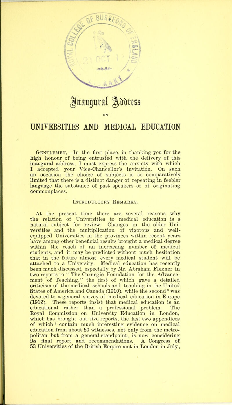 r Inaugural ^bkess ON UNIVERSITIES AND MEDICAL EDUCATION Gentlemen,—In the first place, in thanking you for the high honour of being entrusted with the delivery of this inaugural address, I must express the anxiety with which I accepted your Vice-Chancellor’s invitation. On such an occasion the choice of subjects is so comparatively limited that there is a distinct danger of repeating in feebler language the substance of past speakers or of originating commonplaces. Introductory Kemarks. At the present time there are several reasons why the relation of Universities to medical education is a natural subject for review. Changes in the older Uni- versities and the multiplication of vigorous and well- equipped Universities in the provinces within recent years have among other beneficial results brought a medical degree within the reach of an increasing number of medical students, and it may be predicted without much hesitation that in the future almost every medical student will be attached to a University. Medical education has recently been much discussed, especially by Mr. Abraham Flexner in two reports to “ The Carnegie Foundation for the Advance- ment of Teaching,” the first of which gave a detailed criticism of the medical schools and teaching in the United States of America and Canada (1910), while the second ® was devoted to a general survey of medical education in Europe (1912). These reports insist that medical education is an educational rather than a professional problem. The Koyal Commission on University Education in London, which has brought out five reports, the last two appendices of which ^ contain much interesting evidence on medical education from about 50 witnesses, not only from the metro- politan but from a general standpoint, is now considering its final report and recommendations. A Congress of 53 Universities of the British Empire met in London in July,