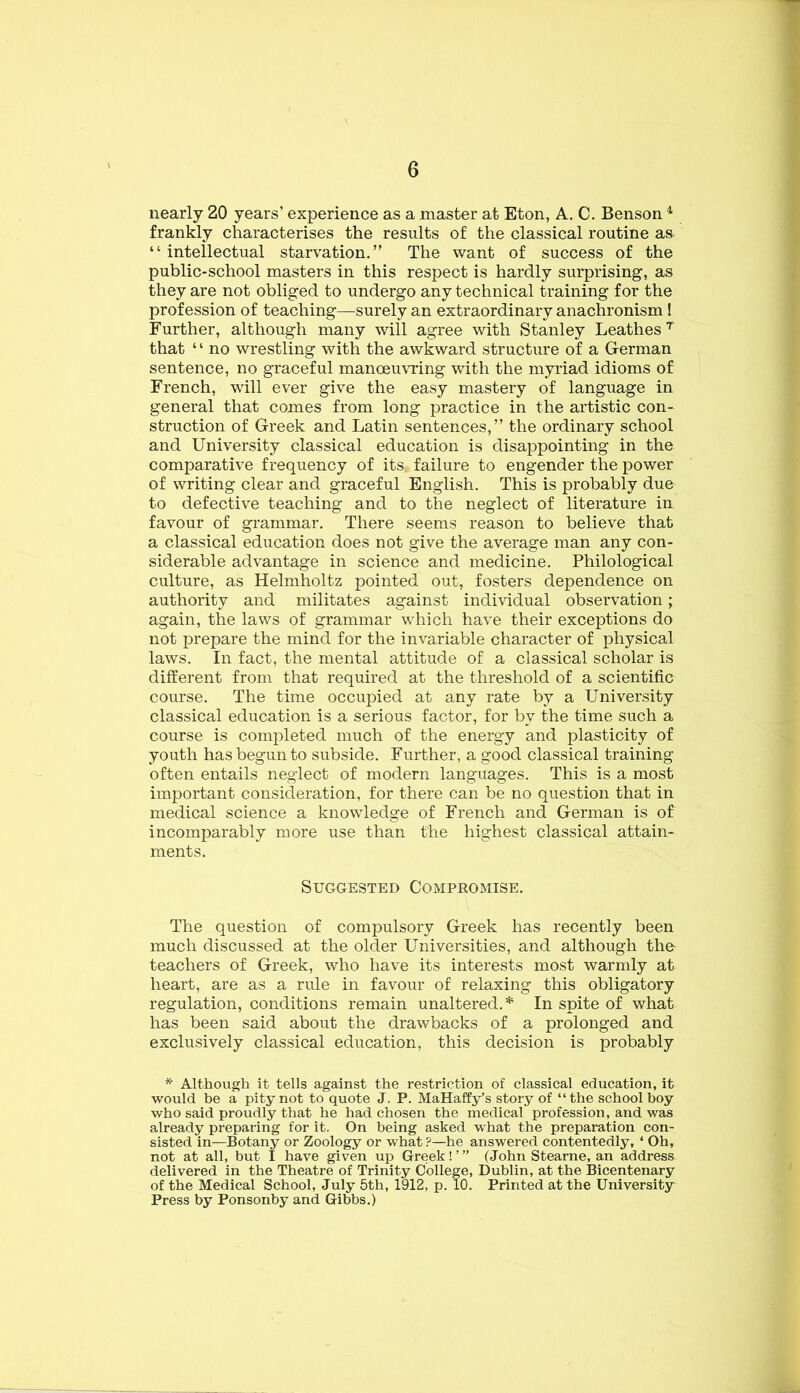 nearly 20 years’ experience as a master at Eton, A. C. Benson ^ frankly characterises the results of the classical routine as^ “intellectual starvation.” The want of success of the public-school masters in this respect is hardly surprising, as they are not obliged to undergo any technical training for the profession of teaching—surely an extraordinary anachronism ! Further, although many will agree with Stanley Leathes that ‘ ‘ no wrestling with the awkward structure of a German sentence, no graceful manoeuvring with the myriad idioms of French, will ever give the easy mastery of language in general that comes from long practice in the artistic con- struction of Greek and Latin sentences,” the ordinary school and University classical education is disappointing in the comparative frequency of its failure to engender the power of writing clear and graceful English. This is probably due to defective teaching and to the neglect of literature in favour of grammar. There seems reason to believe that a classical education does not give the average man any con- siderable advantage in science and medicine. Philological culture, as Helmholtz pointed out, fosters dependence on authority and militates against individual observation; again, the laws of grammar which have their exceptions do not prepare the mind for the invariable character of physical laws. In fact, the mental attitude of a classical scholar is different from that required at the threshold of a scientific course. The time occupied at any rate by a University classical education is a serious factor, for by the time such a course is completed much of the energy and plasticity of youth has begun to subside. Further, a good classical training often entails neglect of modern languages. This is a most important consideration, for there can be no question that in medical science a knowledge of French and German is of incomparably more use than the highest classical attain- ments. Suggested Compromise. The question of compulsory Greek has recently been much discussed at the older Universities, and although the teachers of Greek, who have its interests most warmly at heart, are as a rule in favour of relaxing this obligatory regulation, conditions remain unaltered.* In spite of what has been said about the drawbacks of a prolonged and exclusively classical education, this decision is probably * Although it tells against the restriction of classical education, it would be a pity not to quote J. P. MaHaffy’s story of “the school boy who said proudly that he had chosen the medical profession, and was already preparing for it. On being asked what the preparation con- sisted in—Botany or Zoology or what ?—he answered contentedly, ‘ Oh, not at all, but I have given up Greek! ’ ” (Johtr Stearne, an address delivered in the Theatre of Trinity College, Dublin, at the Bicentenary of the Medical School, July 5th, 1912, p. 10. Printed at the University Press by Ponsonby and Gibbs.)