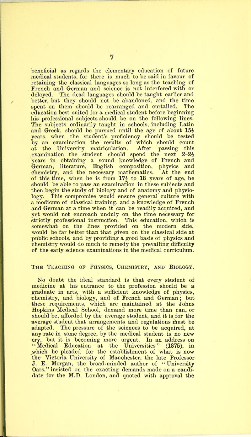 beneficial as regards the elementary education of future medical students, for there is much to be said in favour of retaining the classical languages so long as the teaching of , French and German and science is not interfered with or delayed. The dead languages should be taught earlier and better, but they should not be abandoned, and the time spent on them should be rearranged and curtailed. The edhcation best suited for a medical student before beginning his professional subjects should be on the following lines. The subjects ordinarily taught in schools, including Latin and Greek, should be pursued until the age of about 15^- years, when the student’s proficiency should be tested by an examination the results of which should count at the University matriculation. After passing this examination the student should spend the next 2-2^ years in obtaining a sound knowledge of French and German, literature, English composition, physics and (Chemistry, and the necessary mathematics. At the end of this time, when he is from 17^ to 18 years of age, he should be able to pass an examination in these subjects and then begin the study of biology and of anatomy and physio- logy. This compromise would ensure general culture with a modicum of classical training, and a knowledge of French and German at a time when it can be readily acquired, and yet would not encroach unduly on the time necessary for strictly professional instruction. This education, which is somewhat on the lines provided on the modern side, would be far better than that given on the classical side at public schools, and by providing a good basis of physics and chemistry would do much to remedy the prevailing difficulty of the early science examinations ip the medical curriculum. The Teaching op Physics, Chemistry, and Biology. No doubt the ideal standard is that every student of medicine at his entrance to the profession should be a graduate in arts, with a sufficient knowledge of physics, chemistry, and biology, and of French and German ; but these requirements, which are maintained at the Johns Hopkins Medical School, demand more time than can, or should be, afforded by the average student, and it is, for the average student that arrangements and regulations nlust be adapted. The pressure of the sciences to be acquired, at any rate in some degree, by the medical student is no new cry, but it is becoming more urgent. In an address on “Medical Education at the Universities” (1875), in yvhich he pleaded for the establishment of what is now the Victoria University of Manchester, the late Professor J. E. Morgan, the broad-minded author of “ University Oars,” insisted on the exacting demands made on a candi- date for the M.D. London, and quoted with approval the