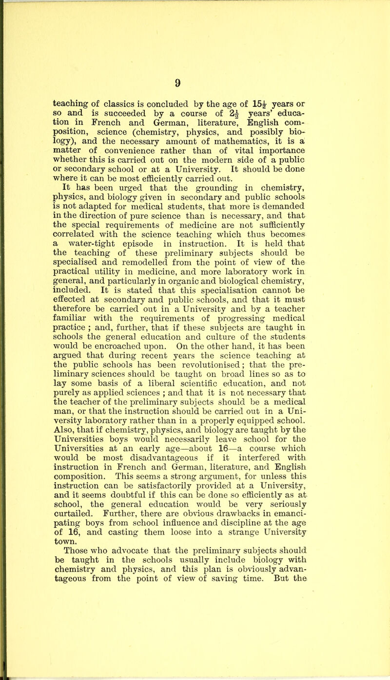 teaching of classics is concluded by the age of 15^ years or so and is succeeded by a course of 2,^ years’ educa- tion in French and German, literature, English com- position, science (chemistry, physics, and possibly bio- logy), and the necessary amount of mathematics, it is a matter of convenience rather than of vital importance whether this is carried out on the modern side of a public or secondary school or at a University. It should be done where it can be most efficiently carried out. It has been urged that the grounding in chemistry, physics, and biology given in secondary and public schools is not adapted for medical students, that more is demanded in the direction of pure science than is necessary, and that the special requirements of medicine are not sufficiently correlated with the science teaching which thus becomes a water-tight episode in instruction. It is held that the teaching of these preliminary subjects should be specialised and remodelled from the point of view of the practical utility in medicine, and more laboratory work in general, and particularly in organic and biological chemistry, included. It is stated that this specialisation cannot be effected at secondary and public schools, and that it must therefore be carried out in a University and by a teacher familiar with the requirements of progressing medical practice ; and, further, that if these subjects are taught in schools the general education and culture of the students would be encroached upon. On the other hand, it has been argued that during recent years the science teaching at the public schools has been revolutionised; that the pre- liminary sciences should be taught on broad lines so as to lay some basis of a liberal scientific education, and not purely as applied sciences ; and that it is not necessary that the teacher of the preliminary subjects should be a medical man, or that the instruction should be carried out in a Uni- versity laboratory rather than in a properly equipped school. Also, that if chemistry, physics, and biology are taught by the Universities boys would necessarily leave school for the Universities at an early age—about 16—a course which would be most disadvantageous if it interfered with instruction in French and German, literature, and English composition. This seems a strong argument, for unless this instruction can be satisfactorily provided at a University, and it seems doubtful if this can be done so efficiently as at school, the general education would be very seriously curtailed. Further, there are obvious drawbacks in emanci- pating boys from school influence and discipline at the age of 16, and casting them loose into a strange University town. Those who advocate that the preliminary subjects should be taught in the schools usually include biology with chemistry and physics, and this plan is obviously advan- tageous from the point of view of saving time. But the