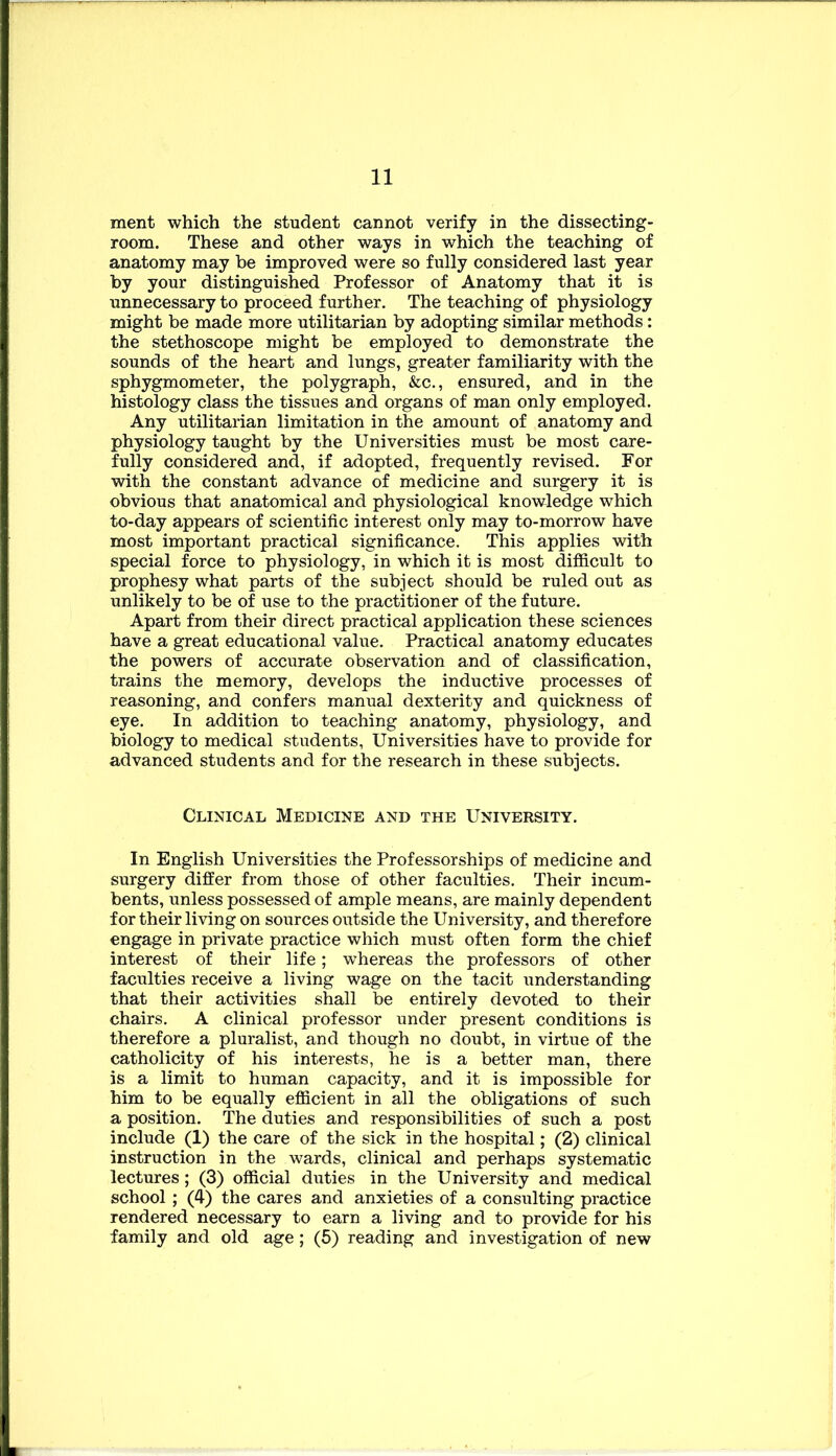 ment which the student cannot verify in the dissecting- room. These and other ways in which the teaching of anatomy may be improved were so fully considered last year by your distinguished Professor of Anatomy that it is unnecessary to proceed further. The teaching of physiology might be made more utilitarian by adopting similar methods: the stethoscope might be employed to demonstrate the sounds of the heart and lungs, greater familiarity with the sphygmometer, the polygraph, &c., ensured, and in the histology class the tissues and organs of man only employed. Any utilitarian limitation in the amount of anatomy and physiology taught by the Universities must be most care- fully considered and, if adopted, frequently revised. For with the constant advance of medicine and surgery it is obvious that anatomical and physiological knowledge which to-day appears of scientific interest only may to-morrow have most important practical significance. This applies with special force to physiology, in which it is most difficult to prophesy what parts of the subject should be ruled out as unlikely to be of use to the practitioner of the future. Apart from their direct practical application these sciences have a great educational value. Practical anatomy educates the powers of accurate observation and of classification, trains the memory, develops the inductive processes of reasoning, and confers manual dexterity and quickness of eye. In addition to teaching anatomy, physiology, and biology to medical students, Universities have to provide for advanced students and for the research in these subjects. Clinical Medicine and the University. In English Universities the Professorships of medicine and surgery differ from those of other faculties. Their incum- bents, unless possessed of ample means, are mainly dependent for their living on sources outside the University, and therefore engage in private practice which must often form the chief interest of their life; whereas the professors of other faculties receive a living wage on the tacit understanding that their activities shall be entirely devoted to their chairs. A clinical professor under present conditions is therefore a pluralist, and though no doubt, in virtue of the catholicity of his interests, he is a better man, there is a limit to human capacity, and it is impossible for him to be equally efficient in all the obligations of such a position. The duties and responsibilities of such a post include (1) the care of the sick in the hospital; (2) clinical instruction in the wards, clinical and perhaps systematic lectures; (3) official duties in the University and medical school ; (4) the cares and anxieties of a consulting practice rendered necessary to earn a living and to provide for his family and old age; (5) reading and investigation of new