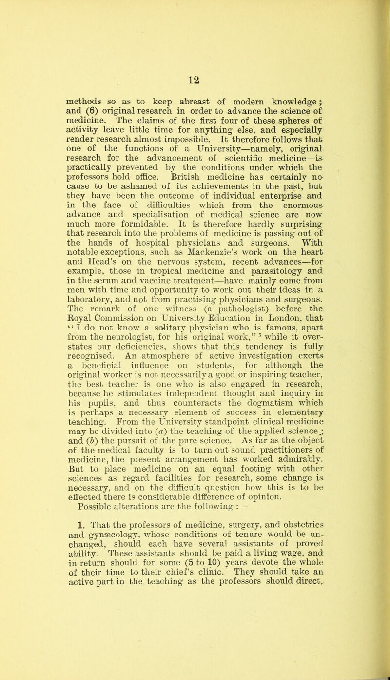 methods so as to keep abreast of modern knowledge; and (6) original research in order to advance the science of medicine. The claims of the first four of these spheres of activity leave little time for anything else, and especially render research almost impossible. It therefore follows that one of the functions of a University—namely, original research for the advancement of scientific medicine—is practically prevented by the conditions under which the professors hold office. British medicine has certainly na cause to be ashamed of its achievements in the past, but they have been the outcome of individual enterprise and in the face of difficulties which from the enormous advance and specialisation of medical science are now much more formidable. It is therefore hardly surprising that research into the problems of medicine is passing out of the hands of hospital physicians and surgeons. With notable exceptions, such as Mackenzie’s work on the heart and Head’s on the nervous system, recent advances—for example, those in tropical medicine and parasitology and in the serum and vaccine treatment—have mainly come from men with time and opportunity to work out their ideas in a laboratory, and not from practising physicians and surgeons. The remark of one witness (a pathologist) before the Koyal Commission on University Education in London, that “ I do not know a solitary physician who is famous, apart from the neurologist, for his original work,” while it over- states our deficiencies, shows that this tendency is fully recognised. An atmosphere of active investigation exerts a beneficial influence on students, for although the original worker is not necessarily a good or inspiring teacher, the best teacher is one who is also engaged in research, because he stimulates independent thought and inquiry in his pupils, and thus counteracts the dogmatism which is perhaps a necessary element of success in elementary teaching. From the University standpoint clinical medicine may be divided into (a) the teaching of the applied science,; and (h') the pursuit of the pure science. As far as the object of the medical faculty is to turn out sound practitioners of medicine, the present arrangement has worked admirably. But to place medicine on an equal footing with other sciences as regard facilities for research, some change is necessary, and on the difficult question how this is to be effected there is considerable difference of opinion. Possible alterations are the following 1. That the professors of medicine, surgery, and obstetrics and gynascology, whose conditions of tenure would be un- changed, should each have several assistants of proved ability. These assistants should be paid a living wage, and in return should for some (5 to 10) years devote the whole of their time to their chief’s clinic. They should take an active part in the teaching as the professors should direct.