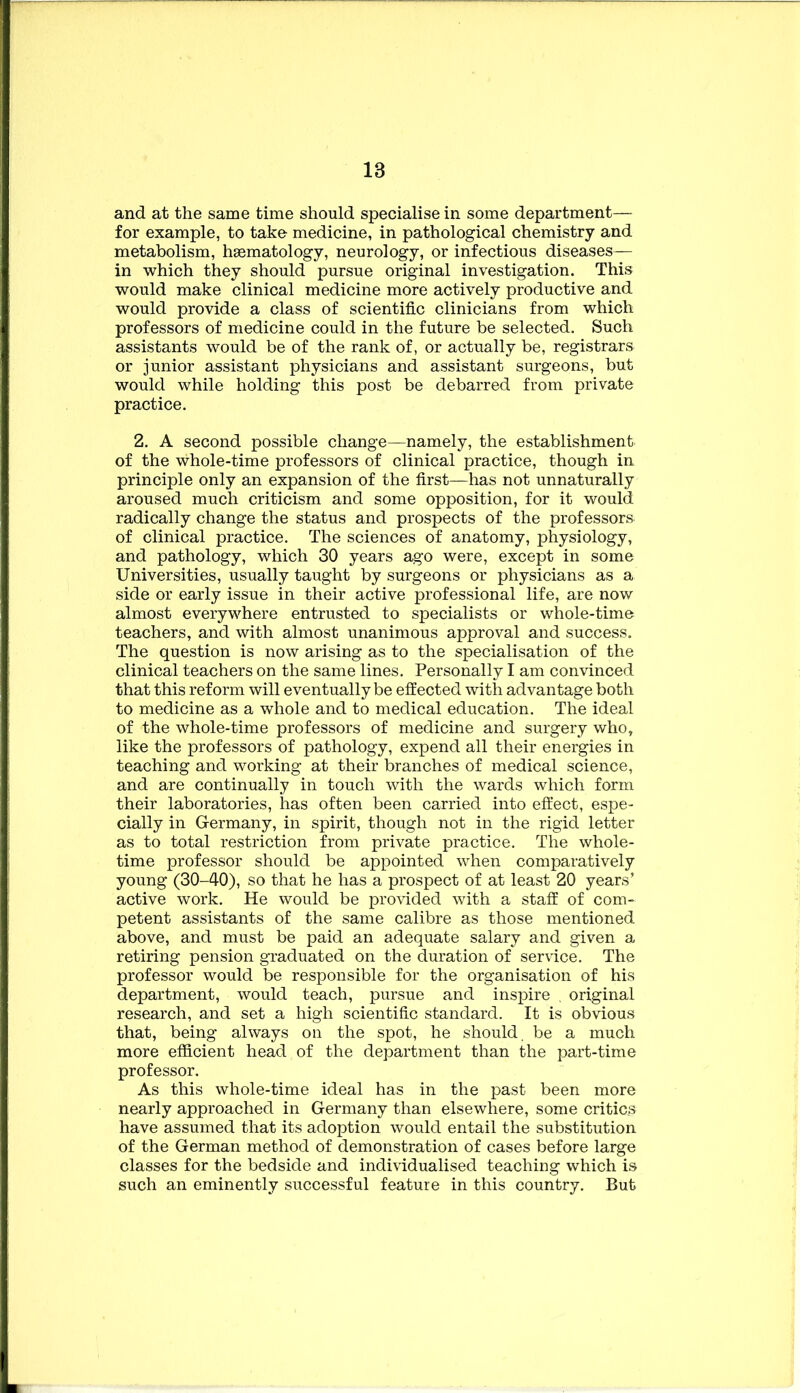 and at the same time should specialise in some department— for example, to take medicine, in pathological chemistry and metabolism, haematology, neurology, or infectious diseases— in which they should pursue original investigation. This would make clinical medicine more actively productive and would provide a class of scientific clinicians from which professors of medicine could in the future be selected. Such assistants would be of the rank of, or actually be, registrars or junior assistant physicians and assistant surgeons, but would while holding this post be debarred from private practice. 2. A second possible change—namely, the establishment of the whole-time professors of clinical practice, though in principle only an expansion of the first—has not unnaturally aroused much criticism and some opposition, for it would radically change the status and prospects of the professors of clinical practice. The sciences of anatomy, physiology, and pathology, which 30 years ago were, except in some Universities, usually taught by surgeons or physicians as a side or early issue in their active professional life, are now almost everywhere entrusted to specialists or whole-time teachers, and with almost unanimous approval and success. The question is now arising as to the specialisation of the clinical teachers on the same lines. Personally I am convinced that this reform will eventually be effected with advantage both to medicine as a whole and to medical education. The ideal of the whole-time professors of medicine and surgery who, like the professors of pathology, expend all their energies in teaching and working at their branches of medical science, and are continually in touch with the wards which form their laboratories, has often been carried into effect, espe- cially in Germany, in spirit, though not in the rigid letter as to total restriction from private practice. The whole- time professor should be appointed when comparatively young (30-40), so that he has a prospect of at least 20 years’ active work. He would be provided with a staff of com- petent assistants of the same calibre as those mentioned above, and must be paid an adequate salary and given a retiring pension graduated on the duration of service. The professor would be responsible for the organisation of his department, would teach, pursue and inspire , original research, and set a high scientific standard. It is obvious that, being always on the spot, he should, be a much more efficient head of the department than the part-time professor. As this whole-time ideal has in the past been more nearly approached in Germany than elsewhere, some critics have assumed that its adoption would entail the substitution of the German method of demonstration of cases before large classes for the bedside and individualised teaching which is such an eminently successful feature in this country. But