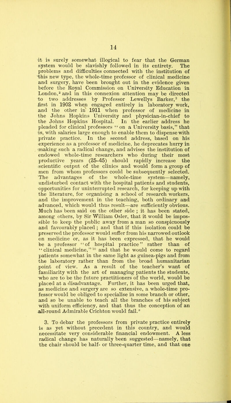 •it is surely somewhat illogical to fear that the German system would be slavishly followed in its entirety. The problems and difficulties connected with the institution of iihis new type, the whole-time professor of clinical medicine and surgery, have been brought out in the evidence given before the Royal Commission on University Education in London,^ and in this connexion attention may be directed to two addresses by Professor Lewellys Barker,^ the first in 1902 when engaged entirely in laboratory work, and the other in 1911 when professor of medicine in the Johns Hopkins University and physician-in-chief to the Johns Hopkins Hospital. In the earlier address he pleaded for clinical professors “ on a University basis,” that is, with salaries large enough to enable them to dispense with private practice. In the second address, based on his experience as a professor of medicine, he deprecates hurry in 'making such a radical change, and advises the institution of endowed whole-time researchers who during their most productive years (25-45) should rapidly increase the scientific output of the clinics and would form a group of men from whom professors could be subsequently selected. The advantages of the whole-time system—namely, undisturbed contact with the hospital patients and students, opportunities for uninterrupted research, for keeping up with the literature, for organising a school of research workers, and the improvement in the teaching, both ordinary and advanced, which would thus result—are sufficiently obvious. Much has been said on the other side ; it has been stated, among others, by Sir William Osier, that it would be impos- sible to keep the public away from a man so conspicuously and favourably placed; and that if this isolation could be preserved the professor would suffer from his narrowed outlook on medicine or, as it has been expressed, that he would be a professor “of hospital practice” rather than of “clinical medicine,”and that he would come to regard patients somewhat in the same light as guinea-pigs and from the laboratory rather than from the broad humanitarian point of view. As a result of the teacher’s want of familiarity with the art of managing patients the students, who are to be the future practitioners of the world, would be placed at a disadvantage. Further, it has been urged that, as medicine and surgery are so extensive, a whole-time pro- fessor would be obliged to specialise in some branch or other, and so be unable to teach all the branches of his subject with uniform efficiency, and that thus the conception of an all-round Admirable Crichton would fail. ^ 3. To debar the professors from private practice entirely is as yet without precedent in this country, and would necessitate very considerable financial endowment. A less radical change has naturally been suggested—namely, that the chair should be half- or three-quarter time, and that one