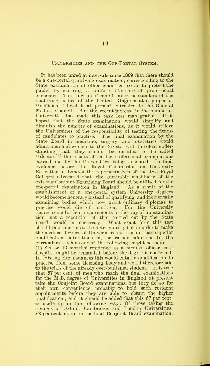 Universities and the One-Portal System. It has been urged at intervals since 1869 that there should be a one-portal qualifying examination, corresponding to the State examination of other countries, so as to protect the public by ensuring a uniform standard of professional efficiency. The function of maintaining the standard of the qualifying bodies of the United Kingdom at a proper or “sufficient” level is at present entrusted to the General Medical Council. But the recent increase in the number of Universities has made this task less manageable. It is hoped that the State examination would simplify and diminish the number of examinations, as it would relieve the Universities of the responsibility of testing the fitness of candidates to practise. The final examination by the State Board in medicine, surgery, and obstetrics would admit men and women to the Register with the clear under- -standing that they should be entitled to be called “doctor,”^ the results of earlier professional examinations carried out by the Universities being accepted. In their evidence before the Royal Commission on University Education in London the representatives of the two Royal Colleges advocated that the admirable machinery of the existing Conjoint Examining Board should be utilised for the one-portal examination in England. As a result of the •establishment of a one-portal system University degrees would become honorary instead of qualifying, and incidentally examining bodies which now grant ordinary diplomas to practise would die of inanition. For the University degree some further requirements in the way of an examina- tion—not a repetition of that carried out by the State board—would be necessary. What exact form this test should take remains to be determined ; but in order to make the medical degrees of Universities mean more than superior qualifications alterations in, or rather additions to, the curriculum, such as one of the following, might be made :— (1) Six or 12 months’ residence as a medical officer in a hospital might be demanded before the degree is conferred. In existing circumstances this would entail a qualification to practise from some licensing body and would therefore add to the trials of the already over-burdened student. It is true that 67 per cent, of men who reach the final examinations for the M.B. degree of Universities in England at present take the Conjoint Board examinations, but they do so for their own convenience, probably to hold such resident appointments before they are able to obtain the higher qualification ; and it should be added that this 67 per cent, is made up in the following way: Of those taking the •degrees of Oxford, Cambridge, and London Universities, ■82 per cent, enter for the final Conjoint Board examination.